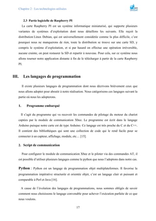 Chapitre 2 : Les technologies utilisées
17
2.3 Partie logicielle de Raspberry PI
La carte Raspberry PI est un système informatique miniaturisé, qui supporte plusieurs
variantes de systèmes d’exploitation dont nous détaillons les suivants. Elle reçoit la
distribution Linux Debian, qui est universellement considérée comme la plus difficile, c’est
pourquoi nous ne manquerons de rien, toute la distribution se trouve sur une carte SD, y
compris le système d’exploitation, et si par hasard on effectue une opération irréversible,
aucune crainte, on peut restaurer la SD et repartir à nouveau. Pour cela, sur ce système nous
allons tourner notre application distante à fin de le télécharger à partir de la carte Raspberry
PI.
III. Les langages de programmation
Il existe plusieurs langages de programmation dont nous décrivons brièvement ceux que
nous allons adopter pour aboutir à notre réalisation. Nous catégorisons ces langages suivant la
partie où nous les adopterons.
1. Programme embarqué
Il s’agit du programme qui va recevoir les commandes de pilotage du moteur du chariot
captées par le module de communication Xbee. Le programme est écrit dans le langage
Arduino puisque notre carte est de type Arduino. Ce langage est très proche du C et du C++.
Il contient des bibliothèques qui sont une collection de code qui le rend facile pour se
connecter à un capteur, affichage, module, etc… [15].
2. Script de communication
Pour configurer le module de communication Xbee et le piloter via des commandes AT, il
est possible d’utiliser plusieurs langages comme le python que nous l’adoptons dans notre cas.
Python : Python est un langage de programmation objet multiplateformes. Il favorise la
programmation impérative structurée et orientée objet, c’est un langage clair et puissant et
comparable à Perl et Java [16].
A cause de l’évolution des langages de programmations, nous sommes obligés de savoir
comment nous choisissons le langage convenable pour achever l’exécution parfaite de ce que
nous voulons.
 