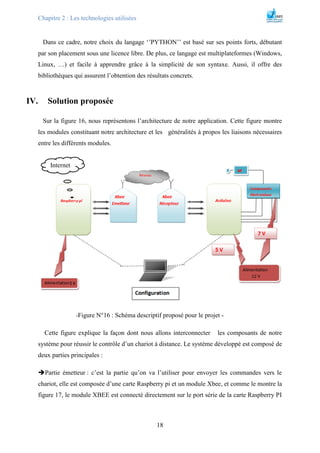 Chapitre 2 : Les technologies utilisées
18
Dans ce cadre, notre choix du langage ‘’PYTHON’’ est basé sur ses points forts, débutant
par son placement sous une licence libre. De plus, ce langage est multiplateformes (Windows,
Linux, …) et facile à apprendre grâce à la simplicité de son syntaxe. Aussi, il offre des
bibliothèques qui assurent l’obtention des résultats concrets.
IV. Solution proposée
Sur la figure 16, nous représentons l’architecture de notre application. Cette figure montre
les modules constituant notre architecture et les généralités à propos les liaisons nécessaires
entre les différents modules.
-Figure N°16 : Schéma descriptif proposé pour le projet -
Cette figure explique la façon dont nous allons interconnecter les composants de notre
système pour réussir le contrôle d’un chariot à distance. Le système développé est composé de
deux parties principales :
Partie émetteur : c’est la partie qu’on va l’utiliser pour envoyer les commandes vers le
chariot, elle est composée d’une carte Raspberry pi et un module Xbee, et comme le montre la
figure 17, le module XBEE est connecté directement sur le port série de la carte Raspberry PI
Internet
 