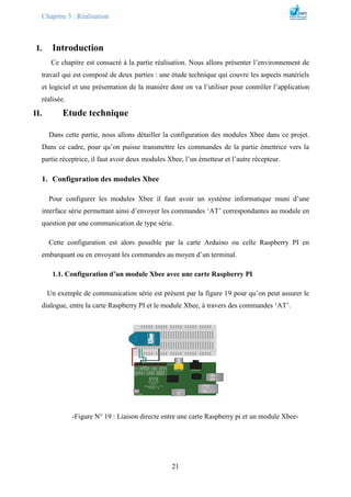 Chapitre 3 : Réalisation
21
I. Introduction
Ce chapitre est consacré à la partie réalisation. Nous allons présenter l’environnement de
travail qui est composé de deux parties : une étude technique qui couvre les aspects matériels
et logiciel et une présentation de la manière dont on va l’utiliser pour contrôler l’application
réalisée.
II. Etude technique
Dans cette partie, nous allons détailler la configuration des modules Xbee dans ce projet.
Dans ce cadre, pour qu’on puisse transmettre les commandes de la partie émettrice vers la
partie réceptrice, il faut avoir deux modules Xbee, l’un émetteur et l’autre récepteur.
1. Configuration des modules Xbee
Pour configurer les modules Xbee il faut avoir un système informatique muni d’une
interface série permettant ainsi d’envoyer les commandes ‘AT’ correspondantes au module en
question par une communication de type série.
Cette configuration est alors possible par la carte Arduino ou celle Raspberry PI en
embarquant ou en envoyant les commandes au moyen d’un terminal.
1.1. Configuration d’un module Xbee avec une carte Raspberry PI
Un exemple de communication série est présent par la figure 19 pour qu’on peut assurer le
dialogue, entre la carte Raspberry PI et le module Xbee, à travers des commandes ‘AT’.
-Figure N° 19 : Liaison directe entre une carte Raspberry pi et un module Xbee-
 