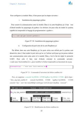 Chapitre 3 : Réalisation
22
Pour configurer ce module Xbee, il faut passer par les étapes suivantes :
i. Installation des paquetages python
Pour assurer la communication entre la module Xbee et la carte Raspberry pi il faut tout
d’abord installer les paquetages de python. Ces derniers ont pour rôles de rendre le système
capable de comprendre le langage de programmation « python ».
-Figure N° 20 : Installation des paquetages python-
ii. Configuration du port série de la carte Raspberry pi
Par défaut, dans une carte Raspberry pi, les ports séries non utilisés par le système sont
désactivés, donc il faut rendre le port série qu’on va l’utiliser actif pour qu’on puisse réaliser
une communication entre cette carte et le module Xbee, c’est le fait de régler le protocole
UART. Pour cela il faut, tout d’abord, exécuter la commande suivante :
« sudo nano /boot/cmdline.txt », pour modifier le fichier responsable au lancement du noyau.
-Figure N° 21 : Commande d’ouverture du fichier cmdline.txt-
Puis, on supprime « console=ttyAMA0, 115200 kgdboc=ttyAMA0, 115200 » de la ligne :
‘’dwc_otg.1pm_eanble=0 console=ttyAMA0, 115200 kgdboc=ttyAMA0, 115200
console==tty1 root=/dev/mmcblk0p2 rootfstype=ext4 elevator=deadline rootwait’’.
-Figure N° 22 : Modification du fichier cmdline.txt-
 