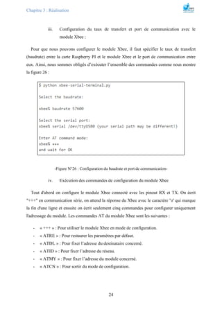 Chapitre 3 : Réalisation
24
iii. Configuration du taux de transfert et port de communication avec le
module Xbee :
Pour que nous pouvons configurer le module Xbee, il faut spécifier le taux de transfert
(baudrate) entre la carte Raspberry PI et le module Xbee et le port de communication entre
eux. Ainsi, nous sommes obligés d’exécuter l’ensemble des commandes comme nous montre
la figure 26 :
-Figure N°26 : Configuration du baudrate et port de communication-
iv. Exécution des commandes de configuration du module Xbee
Tout d'abord on configure le module Xbee connecté avec les pinout RX et TX. On écrit
"+++" en communication série, on attend la réponse du Xbee avec le caractère 'r' qui marque
la fin d'une ligne et ensuite on écrit seulement cinq commandes pour configurer uniquement
l'adressage du module. Les commandes AT du module Xbee sont les suivantes :
- « +++ » : Pour utiliser le module Xbee en mode de configuration.
- « ATRE » : Pour restaurer les paramètres par défaut.
- « ATDL » : Pour fixer l’adresse du destinataire concerné.
- « ATID » : Pour fixer l’adresse du réseau.
- « ATMY » : Pour fixer l’adresse du module concerné.
- « ATCN » : Pour sortir du mode de configuration.
 