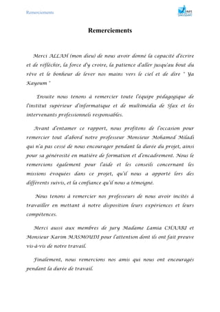 Remerciements
Remerciements
Merci ALLAH (mon dieu) de nous avoir donné la capacité d'écrire
et de réfléchir, la force d'y croire, la patience d'aller jusqu'au bout du
rêve et le bonheur de lever nos mains vers le ciel et de dire " Ya
Kayoum "
Ensuite nous tenons à remercier toute l’équipe pédagogique de
l'institut supérieur d’informatique et de multimédia de Sfax et les
intervenants professionnels responsables.
Avant d’entamer ce rapport, nous profitons de l’occasion pour
remercier tout d’abord notre professeur Monsieur Mohamed Miladi
qui n’a pas cessé de nous encourager pendant la durée du projet, ainsi
pour sa générosité en matière de formation et d’encadrement. Nous le
remercions également pour l’aide et les conseils concernant les
missions évoquées dans ce projet, qu’il nous a apporté lors des
différents suivis, et la confiance qu’il nous a témoigné.
Nous tenons à remercier nos professeurs de nous avoir incités à
travailler en mettant à notre disposition leurs expériences et leurs
compétences.
Merci aussi aux membres de jury Madame Lamia CHAARI et
Monsieur Karim MASMOUDI pour l’attention dont ils ont fait preuve
vis-à-vis de notre travail.
Finalement, nous remercions nos amis qui nous ont encouragés
pendant la durée de travail.
 