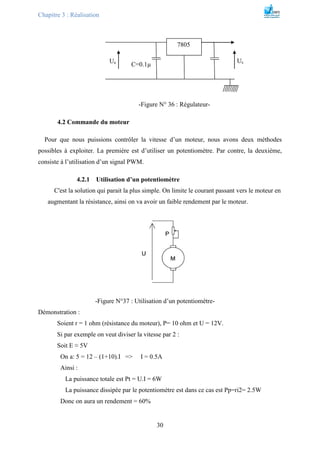 Chapitre 3 : Réalisation
30
-Figure N° 36 : Régulateur-
4.2 Commande du moteur
Pour que nous puissions contrôler la vitesse d’un moteur, nous avons deux méthodes
possibles à exploiter. La première est d’utiliser un potentiomètre. Par contre, la deuxième,
consiste à l’utilisation d’un signal PWM.
4.2.1 Utilisation d’un potentiomètre
C'est la solution qui parait la plus simple. On limite le courant passant vers le moteur en
augmentant la résistance, ainsi on va avoir un faible rendement par le moteur.
-Figure N°37 : Utilisation d’un potentiomètre-
Démonstration :
Soient r = 1 ohm (résistance du moteur), P= 10 ohm et U = 12V.
Si par exemple on veut diviser la vitesse par 2 :
Soit E ≈ 5V
On a: 5 = 12 – (1+10).I => I = 0.5A
Ainsi :
La puissance totale est Pt = U.I = 6W
La puissance dissipée par le potentiomètre est dans ce cas est Pp=ri2= 2.5W
Donc on aura un rendement = 60%
7805
Ue Us
C=0.1µ
 