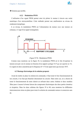 Chapitre 3 : Réalisation
31
 Solution pas terrible.
4.2.2 Modulation PWM
L’utilisation d’un signal PWM permet ainsi de piloter le moteur à travers une sortie
numérique d’un microcontrôleur. Cette méthode permet une amélioration au niveau du
rendement énergétique.
A ce niveau, la modulation PWM est l’alimentation du moteur avec une tension en
créneaux, il s’agit d’un signal rectangulaire.
-Figure N°38 : Modulation PWM-
Comme nous montrons sur la figure 38, la modulation PWM est le fait d’exprimer la
tension envoyée vers le moteur en fonction d’un rapport cyclique T0/T qui est exprimé en ‘%’.
Ce signal est alors caractérisé par la fréquence (F=1/T) du signal ainsi que du taux T0/T.
4.3 Montage électronique de la solution proposée
Avant de mettre en place la solution de commande, il faut tester le bon fonctionnement de
nos circuits, il ne faut pas brancher directement les circuits. Dans notre cas, on a choisis de
tester le fonctionnement de notre chariot en utilisant deux cartes Arduino et deux modules
Xbee pour s’assurer la bonne liaison des composants électroniques des deux parties émettrice
et réceptrice. Dans les deux schémas des figures 39 et 40, nous montrons les différentes
interconnexions mises en place pour tester la solution de commande moteur et connexion sans
fil.
 