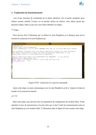 Chapitre 3 : Réalisation
35
2. Explication de fonctionnements
Lors d’une émission de commande de la partie émettrice vers la partie réceptrice pour
obtenir comme résultat l’avance ou la marche arrière du chariot, nous allons passer par
plusieurs étapes. Dans ce qui suit, nous allons détailler ces étapes.
1ére
étape :
Nous devons fixer l’utilisateur qui va utiliser la carte Raspberry pi à distance pour qu’on
termine la connexion à la carte Raspberry pi.
-Figure N°44 : Connexion à la carte de commande-
Après cette étape, on peut communiquer avec la carte Raspberry pi de n’ importe où dans la
monde via la connexion internet.
2éme étape
Dans cette étape, nous devons fixer les paramètres de configuration du module Xbee. Il faut
spécifier le taux de transmission et le port série qui va être l’outil de communication entre la
carte Raspberry pi et le module Xbee. L’illustration dans la figure 45 nous montre cette étape.
 