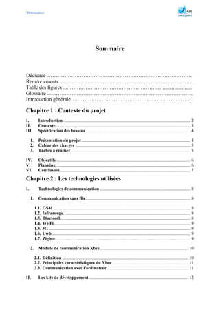 Sommaire
Sommaire
Dédicace ...………………………………………………………………………..
Remerciements ....……………………….…………………….………………….
Table des figures ....…………………………………………….….......................
Glossaire ...………………………………………………………………………..
Introduction générale…………………………………………………………….1
Chapitre 1 : Contexte du projet
I. Introduction ................................................................................................................... 2
II. Contexte.......................................................................................................................... 3
III. Spécification des besoins............................................................................................... 4
1. Présentation du projet .................................................................................................. 4
2. Cahier des charges ........................................................................................................ 5
3. Tâches à réaliser............................................................................................................ 5
IV. Objectifs ......................................................................................................................... 6
V. Planning.......................................................................................................................... 6
VI. Conclusion...................................................................................................................... 7
Chapitre 2 : Les technologies utilisées
I. Technologies de communication .................................................................................. 8
1. Communication sans fils............................................................................................... 8
1.1. GSM ............................................................................................................................ 8
1.2. Infrarouge................................................................................................................... 8
1.3. Bluetooth..................................................................................................................... 8
1.4. Wi-Fi ........................................................................................................................... 9
1.5. 3G ................................................................................................................................ 9
1.6. Uwb ............................................................................................................................. 9
1.7. Zigbee.......................................................................................................................... 9
2. Module de communication Xbee................................................................................ 10
2.1. Définition.................................................................................................................. 10
2.2. Principales caractéristiques du Xbee..................................................................... 11
2.3. Communication avec l'ordinateur ......................................................................... 11
II. Les kits de développement.......................................................................................... 12
 