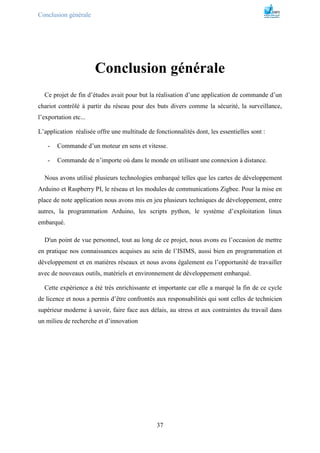 Conclusion générale
37
Conclusion générale
Ce projet de fin d’études avait pour but la réalisation d’une application de commande d’un
chariot contrôlé à partir du réseau pour des buts divers comme la sécurité, la surveillance,
l’exportation etc...
L’application réalisée offre une multitude de fonctionnalités dont, les essentielles sont :
- Commande d’un moteur en sens et vitesse.
- Commande de n’importe où dans le monde en utilisant une connexion à distance.
Nous avons utilisé plusieurs technologies embarqué telles que les cartes de développement
Arduino et Raspberry PI, le réseau et les modules de communications Zigbee. Pour la mise en
place de note application nous avons mis en jeu plusieurs techniques de développement, entre
autres, la programmation Arduino, les scripts python, le système d’exploitation linux
embarqué.
D'un point de vue personnel, tout au long de ce projet, nous avons eu l’occasion de mettre
en pratique nos connaissances acquises au sein de l’ISIMS, aussi bien en programmation et
développement et en matières réseaux et nous avons également eu l’opportunité de travailler
avec de nouveaux outils, matériels et environnement de développement embarqué.
Cette expérience a été très enrichissante et importante car elle a marqué la fin de ce cycle
de licence et nous a permis d’être confrontés aux responsabilités qui sont celles de technicien
supérieur moderne à savoir, faire face aux délais, au stress et aux contraintes du travail dans
un milieu de recherche et d’innovation
 