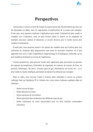 Perspectives
38
Perspectives
Notre projet a couvert au bout du compte la majeure partie des fonctionnalités qui nous ont
été demandées au début, mais les opportunités d’améliorations de ce projet sont multiples.
D’une part, nous pourrons améliorer l’application pour rendre l’interactivité plus souple et
complète avec l’utilisateur, aussi on peut évoluer même le chariot en lui intégrants de
multiples nouveaux capteurs et détecteurs, et circuits diverses pour le rendre encore plus
complet et automatisée.
D’autre part, nous pourrons penser à lui ajouter des modules pour qu’il puisse gérer non
seulement les situations déjà programmées mais aussi de nouvelles situations où il peut
apprendre tout seul à l’aide d’algorithmes d’apprentissage et d’intelligence artificielle, qu’on
peut modéliser facilement au niveau de l’application.
Comme perspectives, nous pouvons rendre notre application plus polyvalente en ajoutons
des capteurs de température, d’humidité, de magnitude, de couleurs, de courant, de force, de
pression, infrarouges, "de chocs", d’autres types de gaz, d'inclinaison, de niveau, etc… et ce
pour rendre le chariot intelligent, permettant de détecter les obstacles par exemples.
Dans ce cadre, nous ouvrons l’esprit à d’autres idées réalisables à travers un système
embarqué basé sur Raspberry PI et Arduino uno, nous citons ci-dessous quelques idées de
robotique :
- Robot suiveur de ligne
- Robot détecteur de mines
- Robot autonome de surveillance
- Robot spécialisé dans la détection des différents types de gaz.
- Robot explorateur de zones inaccessibles pour les êtres humains (catastrophes
naturelles).
 
