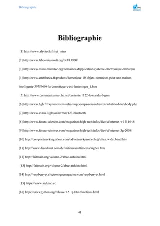 Bibliographie
41
Bibliographie
[1] http://www.alyotech.fr/sei_intro
[2] http://www.labo-microsoft.org/def/13960/
[3] http://www.mind-microtec.org/domaines-dapplication/systeme-electronique-embarque
[4] http://www.cnetfrance.fr/produits/domotique-10-objets-connectes-pour-une-maison-
intelligente-39789608-la-domotique-c-est-fantastique_1.htm
[5] http://www.commentcamarche.net/contents/1122-le-standard-gsm
[6] http://www.hgh.fr/rayonnement-infrarouge-corps-noir-infrared-radiation-blackbody.php
[7] http://www.evalu.it/glossaire/mot/123-bluetooth
[8] http://www.futura-sciences.com/magazines/high-tech/infos/dico/d/internet-wi-fi-1648/
[9] http://www.futura-sciences.com/magazines/high-tech/infos/dico/d/internet-3g-2008/
[10] http://compnetworking.about.com/od/networkprotocols/g/ultra_wide_band.htm
[11] http://www.dicodunet.com/definitions/multimedia/zigbee.htm
[12] http://faitmain.org/volume-2/xbee-arduino.html
[13] http://faitmain.org/volume-2/xbee-arduino.html
[14] http://raspberrypi.electroniquemagazine.com/raspberrypi.html
[15] https://www.arduino.cc
[16] https://docs.python.org/release/1.5.1p1/tut/functions.html
 
