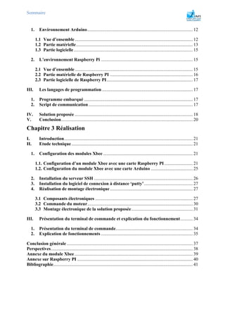 Sommaire
1. Environnement Arduino............................................................................................. 12
1.1 Vue d’ensemble........................................................................................................ 12
1.2 Partie matérielle....................................................................................................... 13
1.3 Partie logicielle......................................................................................................... 15
2. L’environnement Raspberry Pi ................................................................................. 15
2.1 Vue d’ensemble........................................................................................................ 15
2.2 Partie matérielle de Raspberry PI ......................................................................... 16
2.3 Partie logicielle de Raspberry PI............................................................................ 17
III. Les langages de programmation ................................................................................ 17
1. Programme embarqué ................................................................................................ 17
2. Script de communication............................................................................................ 17
IV. Solution proposée ........................................................................................................ 18
V. Conclusion.................................................................................................................... 20
Chapitre 3 Réalisation
I. Introduction ................................................................................................................. 21
II. Etude technique........................................................................................................... 21
1. Configuration des modules Xbee ............................................................................... 21
1.1. Configuration d’un module Xbee avec une carte Raspberry PI ......................... 21
1.2. Configuration du module Xbee avec une carte Arduino ..................................... 25
2. Installation du serveur SSH ....................................................................................... 26
3. Installation du logiciel de connexion à distance ‘putty’........................................... 27
4. Réalisation de montage électronique......................................................................... 27
3.1 Composants électroniques ...................................................................................... 27
3.2 Commande du moteur............................................................................................. 30
3.3 Montage électronique de la solution proposée...................................................... 31
III. Présentation du terminal de commande et explication du fonctionnement........... 34
1. Présentation du terminal de commande.................................................................... 34
2. Explication de fonctionnements ................................................................................. 35
Conclusion générale ............................................................................................................... 37
Perspectives............................................................................................................................. 38
Annexe du module Xbee ........................................................................................................ 39
Annexe sur Raspberry PI ...................................................................................................... 40
Bibliographie........................................................................................................................... 41
 