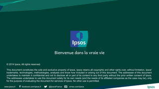 facebook.com/ipsos.fr @IpsosFrance vimeo.com/ipsos 
www.ipsos.fr 
© 2014 Ipsos. All rights reserved. 
This document constitutes the sole and exclusive property of Ipsos. Ipsos retains all copyrights and other rights over, without limitation, Ipsos' trademarks, technologies, methodologies, analyses and know how included or arising out of this document. The addressee of this document undertakes to maintain it confidential and not to disclose all or part of its content to any third party without the prior written consent of Ipsos. The addressee undertakes to use this document solely for its own needs (and the needs of its affiliated companies as the case may be), only for the purpose of evaluating the document for services of Ipsos. No other use is permitted. 
