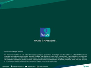facebook.com/ipsos.fr @IpsosFrance vimeo.com/ipsoswww.ipsos.fr
© 2015 Ipsos. All rights reserved.
This document constitutes the sole and exclusive property of Ipsos. Ipsos retains all copyrights and other rights over, without limitation, Ipsos'
trademarks, technologies, methodologies, analyses and know how included or arising out of this document. The addressee of this document
undertakes to maintain it confidential and not to disclose all or part of its content to any third party without the prior written consent of Ipsos.
The addressee undertakes to use this document solely for its own needs (and the needs of its affiliated companies as the case may be), only
for the purpose of evaluating the document for services of Ipsos. No other use is permitted.
 