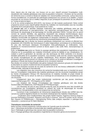 102
Ainsi, depuis plus de vingt ans, nos travaux ont eu pour objectif principal l’investigation multi-
disciplinaire des maladies génétiques rares dans la population tunisienne. L’évolution de nos activités
de recherche nous a conduit à l’étude de maladies non -transmissibles communes, surtout dans leurs
formes mendéliennes, en particulier les pathologies prédisposant aux cancers et au diabète. L’impact
escompté de nos travaux est un meilleur diagnostic et par conséquent la prévention de ces affections
en Tunisie et dans la région.
A la fin du contrat programme 2012-2015, nos travaux ont été évalués positivement. Notre contrat
programme actuel a pour objectif global d’étudier les maladies non transmissibles avec les nouvelles
approches de la post-génomique. Il est subdivisé en 3 axes :
Le premier axe vise à identifier l’étiologie moléculaire des maladies génétiques rares par des
approches génomiques et post-génomiques. Les approches post-génomiques font appel à des
techniques de séquençage et de génotypage de nouvelle génération (NGS). Compte tenu du grand
nombre de variants identifiés, ces approches nécessitent des analyses bioinformatiques assez
poussées ainsi qu’une validation à l’échelle des familles de malades et de la population étudiée. Une
validation fonctionnelle est également indispensable et nécessite l’utilisation de modèles cellulaires
appropriés pour mieux comprendre les mécanismes physiopathologiques associés.
Le deuxième axe vise à étudier les facteurs génétiques prédisposant aux cancers et affectant leur
progression afin d’identifier des biomarqueurs à valeur diagnostique, pronostique et ou théranostique.
En plus des techniques classiques d’investigation histo-pathologiques et moléculaires, nous
étudierons le microenvironnement tumoral et ferons appel à des outils NGS, transcriptomique et
protéomique.
Enfin, le troisième axe porte sur l’étude du paysage génétique des populations maghrébines et son
influence sur la susceptibilité aux maladies chroniques comme le diabète et ses complications. En
mettant à profit la génération de données par des techniques de NGS combinée à la structure
familiale particulière de la population tunisienne, nous étudions quels sont les variants responsables
de formes monogéniques de ces maladies métaboliques. Nous abordons également l’étude de
l’interaction gènes-environnement et l’influence de la nutrition sur la santé en étendant l’investigation
génétique à l’étude des facteurs épi-génétiques et du microbiote intestinal.
Nos études ont conduit à l’identification des gènes impliqués dans plusieurs groupes de maladies et à
la description du spectre mutationnel dans la population tunisienne.
Nous notons l’évolution suivante de nos axes de recherche et de nos travaux collaboratifs à l’échelle
institutionnelle, nationale et internationale:
- une intégration dans des consortium de recherche translationnelle avec un transfert de savoir
faire sur l’investigation moléculaires des maladies génétiques vers les structures hospitalières (projet
du Centre d’Investigation Clinique CIC Neurosciences et maladies mentales et projet d’étude en
Cancérologie PEC sur le cancer du sein) et un échange de connaissances et de compétences avec
ces structures.
- l’engagement dans des projets institutionnels coordonnés par des jeunes chercheurs
notamment les projets PCI : PCI-Registre et PCI- MODY
- une évolution des travaux d’investigation des maladies génétiques vers des études
fonctionnelles (PCI-Melanoma, ACIP-Myopath et PTR-Rejuvenage)
- une interaction de plus en plus marquée entre les axes de recherche avec des transferts de
connaissances par l’investigation génétique en utilisant les outils de séquençage de nouvelle
génération qui s’est généralisée à tous nos programmes de recherche.
- l’ouverture à des investigations de mécanismes épigénétiques (études des miRNA dans les
cancers du système digestif et études du microbiote intestinal dans les maladies métaboliques)
- l’implication dans l’implémentation des projets H2020 Inspires “Ingenious Science shops to
promote Participatory Innovation, Research and Equity in Science”, dont le PI tunisien est M. Hichem
Ben Hassine et PHINDAccess « Strengthening Omics data analysis capacities in pathogen-host
interaction » coordonné par Dr Helmi Mardassi.
Thématiques essentielles de recherché
Notre nouveau contrat programme s’articule autour de 3 grands axes de recherche :
Axe 1: Génomique structurale et fonctionnelle des maladies génétiques rares.
Axe 2: Pathologie et génomique des cancers dans la population tunisienne.
Axe 3: Paysage génétique des populations maghrébines et interaction gènes-environnement
 