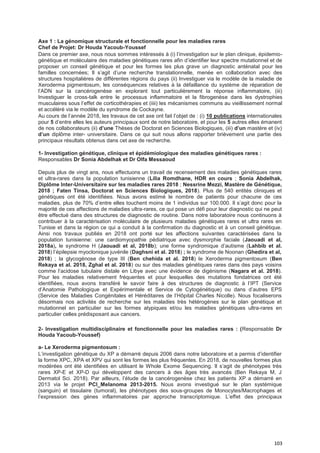 103
Axe 1 : La génomique structurale et fonctionnelle pour les maladies rares
Chef de Projet: Dr Houda Yacoub-Youssef
Dans ce premier axe, nous nous sommes intéressés à (i) l’investigation sur le plan clinique, épidemio-
génétique et moléculaire des maladies génétiques rares afin d’identifier leur spectre mutationnel et de
proposer un conseil génétique et pour les formes les plus grave un diagnostic anténatal pour les
familles concernées; Il s’agit d’une recherche translationnelle, menée en collaboration avec des
structures hospitalières de différentes régions du pays (ii) Investiguer via le modèle de la maladie de
Xeroderma pigmentosum, les conséquences relatives à la défaillance du système de réparation de
l’ADN sur la cancérogenèse en explorant tout particulièrement la réponse inflammatoire, (iii)
Investiguer le cross-talk entre le processus inflammatoire et la fibrogenèse dans les dystrophies
musculaires sous l’effet de corticothérapies et (iiii) les mécanismes communs au vieillissement normal
et accéléré via le modèle du syndrome de Cockayne.
Au cours de l’année 2018, les travaux de cet axe ont fait l’objet de : (i) 10 publications internationales
pour 5 d’entre elles les auteurs principaux sont de notre laboratoire, et pour les 5 autres elles émanent
de nos collaborateurs (ii) d’une Thèses de Doctorat en Sciences Biologiques, (iii) d’un mastère et (iv)
d’un diplôme inter- universitaire. Dans ce qui suit nous allons rapporter brièvement une partie des
principaux résultats obtenus dans cet axe de recherche.
1- Investigation génétique, clinique et épidémiologique des maladies génétiques rares :
Responsables Dr Sonia Abdelhak et Dr Olfa Messaoud
Depuis plus de vingt ans, nous effectuons un travail de recensement des maladies génétiques rares
et ultra-rares dans la population tunisienne (Lilia Romdhane, HDR en cours ; Sonia Abdelhak,
Diplôme Inter-Universitaire sur les maladies rares 2018 ; Nessrine Mezzi, Mastère de Génétique,
2018 ; Faten Tinsa, Doctorat en Sciences Biologiques, 2018). Plus de 540 entités cliniques et
génétiques ont été identifiées. Nous avons estimé le nombre de patients pour chacune de ces
maladies, plus de 70% d’entre elles touchent moins de 1 individus sur 100.000. Il s’agit donc pour la
majorité de ces affections de maladies ultra-rares, ce qui pose un défi pour leur diagnostic qui ne peut
être effectué dans des structures de diagnostic de routine. Dans notre laboratoire nous continuons à
contribuer à la caractérisation moléculaire de plusieurs maladies génétiques rares et ultra rares en
Tunisie et dans la région ce qui a conduit à la confirmation du diagnostic et à un conseil génétique.
Ainsi nos travaux publiés en 2018 ont porté sur les affections suivantes caractérisées dans la
population tunisienne: une cardiomyopathie pédiatrique avec dysmorphie faciale (Jaouadi et al,
2018a), le syndrome H (Jaouadi et al, 2018b); une forme syndromique d’autisme (Lahbib et al.
2018) l’épilepsie myoclonique juvénile (Daghsni et al. 2018) ; le syndrome de Noonan (Ghedira et al,
2018) ; la glycogénose de type III (Ben chehida et al. 2018) le Xeroderma pigmentosum (Ben
Rekaya et al. 2018, Zghal et al. 2018) ou sur des maladies génétiques rares dans des pays voisins
comme l’acidose tubulaire distale en Libye avec une évidence de digénisme (Nagara et al. 2018).
Pour les maladies relativement fréquentes et pour lesquelles des mutations fondatrices ont été
identifiées, nous avons transféré le savoir faire à des structures de diagnostic à l’IPT (Service
d’Anatomie Pathologique et Expérimentale et Service de Cytogénétique) ou dans d’autres EPS
(Service des Maladies Congénitales et Héréditaires de l’Hôpital Charles Nicolle). Nous focaliserons
désormais nos activités de recherche sur les maladies très hétérogènes sur le plan génétique et
mutationnel en particulier sur les formes atypiques et/ou les maladies génétiques ultra-rares en
particulier celles prédisposant aux cancers.
2- Investigation multidisciplinaire et fonctionnelle pour les maladies rares : (Responsable Dr
Houda Yacoub-Youssef)
a- Le Xeroderma pigmentosum :
L’investigation génétique du XP a démarré depuis 2006 dans notre laboratoire et a permis d’identifier
la forme XPC, XPA et XPV qui sont les formes les plus fréquentes. En 2018, de nouvelles formes plus
modérées ont été identifiées en utilisant le Whole Exome Sequencing. Il s’agit de phénotypes très
rares XP-E et XP-D qui développent des cancers à des âges très avancés (Ben Rekaya M, J
Dermatol Sci. 2018). Par ailleurs, l’étude de la cancérogenèse chez les patients XP a démarré en
2013 via le projet PCI_Melanoma 2013-2015. Nous avons investigué sur le plan systémique
(sanguin) et tissulaire (tumoral), les phénotypes des sous-groupes de Monocytes/Macrophages et
l’expression des gènes inflammatoires par approche transcriptomique. L’effet des principaux
 