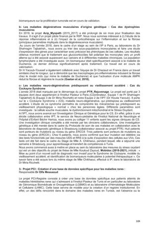 104
biomarqueurs sur la prolifération tumorale est en cours de validation.
b- Les maladies dégénératives musculaires d’origine génétique : Cas des dystrophies
musculaires
En 2018, le projet Acip_Myopath (2015_2017) a été prolongé de six mois pour finalisation des
travaux. Il s’agit d’un projet pilote financé par le RIIP. Nous nous sommes intéressé à (i) l’étude de la
réponse inflammatoire et à (ii) l’impact de la corticothérapie sur l’inflammation et sur la fibrose
(principaux paramètres impliqués dans la dégénérescence musculaire).
.Au cours de l’année 2018, dans le cadre d’un stage au sein de l’IP à Paris, au laboratoire du Dr
Shahragim Tajbakhsh,, nous avons pu trier des sous-populations monocytaires et faire une étude
d’expression des gènes pour caractériser avec précision les phénotypes de ces cellules. Les résultats
obtenus montrent que le traitement aux glucocorticoïdes fait polariser les monocytes vers un profil
alterne qui a été associé auparavant aux cancers et à différentes maladies chroniques. La population
lymphocytaire a été investiguée aussi. Un biomarqueur était spécifiquement associé à la maladie de
Duchenne, ce dernier diminue significativement après traitement. Ce travail est en cours de
valorisation.
Dr H Yacoub-Youssef a également collaboré avec l’équipe de Dr Chazaud en France dans un travail
similaire chez le rongeur, qui a démontré que les macrophages pro-inflammatoires induisent la fibrose
chez le model mdx (qui mime la maladie de Duchenne) et que l’activation d’une molécule AMPK
réduit la fibrose et régénère le muscle (Gaetan et al, 2018).
c- Les maladies neuro-dégénératives prédisposant au vieillissement accéléré : Cas du
Cockayne Syndrome
L’année 2018 était marquée par le démarrage du projet PTR_Rejuvenage. Le projet est porté par 3
équipes dont deux appartenant à l’Institut Pasteur à Paris (Coordinateur, Equipe 1 de Pr Shahragim
Tajbakhsh) & (Equipe 3 de Dr Miria Ricchetti) et notre Equipe 2 de l’IPT (Dr Houda Yacoub). Il porte
sur le « Cockayne Syndrome » (CS), maladie neuro-dégénérative, qui prédispose au vieillissement
accéléré. L’étude de ce syndrome permettra de comprendre les mécanismes qui prédisposent au
vieillissement physiologique « normal » chez les personnes âgées. Différents paramètres sont
investigués : la cellule souche musculaire, le dysfonctionnent mitochondrial et le Stress Oxydant.
A l’IPT, nous avons avancé sur l’Investigation Clinique et Génétique pour le CS. En effet, grâce à une
étroite collaboration entre IPT, le service de Neuro-pédiatrie de l’Institut National de Neurologie et
l’hôpital d’Enfant Béchir Hamza, nous avons pu colliger 11 enfants ayant les signes cliniques de CS.
Une investigation clinique complète a été menée par les cliniciens collaborateurs. Une investigation
génétique a été menée dans le cadre du Protocole de soin de ces malades en collaboration avec le
laboratoire de diagnostic génétique à Strasbourg (collaborateur associé au projet PTR). Huit patients
sont porteurs de mutations au niveau du gène ERCC8. Trois patients sont porteurs de mutations au
niveau du gène (ERCC6.). Chez 6 patients, nous avons confirmé que leur mutation est délétère via
des tests fonctionnels par des mesures UDS et RRS à la suite d’exposition des cellules aux UVs. Ces
tests ont été fait dans le cadre du Stage de Mlle A. Chikhaoui, pendant lequel, elle a séjourné une
semaine à Strasbourg, pour apprentissage et transfert de compétences à Tunis.
Nous avons commencé aussi à mettre en place au sein du laboratoire des mesures du stress oxydant
qui est un des objectifs du projet de thèse de Mlle Kouloud Zayoud, Mobidoc (2018-2021),,intitulé : «
Mise au point d’un nouvel outil de diagnostic non invasif pour le Syndrome de Cockayne, modèle du
vieillissement accéléré, et identification de biomarqueurs moléculaires à potentiel thérapeutique ». Ce
savoir faire a été acquis lors du même stage de Mlle Chikhaoui, effectué à IP, dans le laboratoire de
Dr Miria Ricchetti.
3- Projet PCI : Création d’une base de données spécifique pour les maladies rares :
Responsable Dr Olfa Messaoud
Le projet PCI-Registre consiste à créer une base de données spécifique aux patients atteints de
maladies héréditaires rares qui s’adressent à l’Institut Pasteur de Tunis et en particulier au laboratoire
de Génomique Biomédicale et Oncogénétique (LGBMO) et au laboratoire d’Hématologie Moléculaire
et Cellulaire (LHMC). Cette base servira de modèle pour la création d’un registre institutionnel. En
effet, un des défis rencontré dans le domaine des maladies rares en Tunisie, est l’absence ou la
 