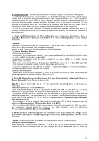 106
B- Cancer Colorectal : (Dr Haïfa Tounsi Guettiti, Assistante hospitalo-universitaire, pathologiste)
Les protocoles thérapeutiques personnalisés en cas de CCR métastatique reposent sur des thérapies
ciblées dont le traitement anti-Epidermal Growth Factor Receptor (anti-EGFR). Le rôle prédictif du
statut mutationnel des gènes KRAS et NRAS, impliqués dans les voies de signalisation cellulaire, est
primordial. D’autres gènes seraient également impliqués dans la réponse au traitement. La non-
réponse au traitement anti-EGFR, en l’absence de mutations des gènes RAS et BRAF, incite à
investiguer d’autres gènes et d’autres voies de signalisation telles que la voie Hedgehog.
De plus, la multiplicité des désordres génétiques actuellement identifiés, prédisposant aux CCR
familiaux, souligne la nécessité d’une démarche diagnostique adaptée, à proposer aux patients et à
leur apparentés.
1- Etude épidémio-génétique et histo-moléculaire des carcinomes colorectaux dans la
population Tunisienne : Biomarqueurs d’intérêt pronostique et thérapeutique (Amira Jaballah,
doctorante) :
Objectifs :
-analyser la carte mutationnelle des biomarqueurs EGFR, KRAS, NRAS, BRAF ainsi que PI3K, dans
les CCR sporadiques au sein de la population tunisienne.
-étudier le profil mutationnel de certaines formes de CCR familiaux.
Principaux Résultats Obtenus:
*Pour les cas sporadiques :
- Identification du polymorphisme (rs1050171) au niveau de l’exon 20 du gène EGFR chez 77,4% des
cas testés (Article en cours de préparation).
- Association significative entre le statut mutationnel du gène EGFR et la faible densité
microvasculaire tumorale.
- Expression immunohistochimique de la protéine EGFR faible (scores 0 et 1) dans 50% des CCR
(23/46 patients) et modérée à intense (scores 2 et 3) dans 50% des cas.
- Mutations du gène pik3ca dans 34 cas de CCRm : 15 patients possèdent une mutation (E542K ou
I543N) et 19 patients ont un statut pik3ca sauvage.
*Pour les cas héréditaires :
- Identification d’une mutation pathogène (c.1552C>T;p.Q518X) au niveau du gène MSH2 chez une
famille avec syndrome de Lynch (Article intitulé en cours)
2- Étude Génétique et immunohistochimique de la voie de signalisation Hedgehog (HH) dans le
Cancer Colorectal (Nadia Ben Jemii, doctorante)
Objectif : Etudier l’implication de la voie de signalisation Hedgehog dans la carcinogenèse
colorectale.
Méthode et principaux résultats obtenus :
Etude immunohistochimique (IHC) de l’expression de PDGFRα, SMO et Gli1 dans 92 CCR et 30
adénomes. Le groupe contrôle est constitué de 11 échantillons de muqueuse colique saine.
- Expression de PDGFRα et de Gli1 faible dans les adénomes et le groupe contrôle et forte dans les
adénocarcinomes (ADK). La surexpression de PDGFRα et de Gli1 est significativement associée au
statut RAS de type sauvage (P < 0,001 et P<0.01 respectivement). [Communications Affichées,
Ben Jemii et al, 2018].
- Surexpression IHC de la protéine SMO dans la majorité des ADK et faible expression dans les
adénomes. [Communications Affichées, Ben Jemii et al, 2018].
- Pour la protéine SMO, l’IHC a montré une expression élevée dans la majorité des ADK par rapport
aux muqueuses coliques adjacentes saines et une faible expression dans les adénomes.
[Communication Affichée, Ben Jemii et al, 2018].
3- Etude génétique et histomoléculaire de l’implication des micro-ARNs dans l’angiogenèse
des cancers colorectaux : Intérêt diagnostique, pronostique et thérapeutique (Hamza Yaïche,
doctorant)
Objectif : Evaluer l’expression de miARNs pro-angiogéniques dans le cancer colorectal.
Principaux résultats obtenus :
-Pour l’étude de l’expression des protéines: CD34,HOX, P53,VEGF et son récepteur (VEGFR) les
investigations immunohistochimiques sur des biopsies et pièces opératoires fixés et inclus en
 