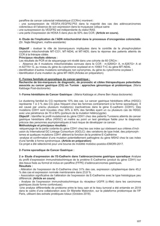 107
paraffine de cancer colorectal métastatique (CCRm) montrent :
- une surexpression de VEGFA,VEGFR2,P53 dans la majorité des cas des adénocarcinomes
colorectaux et l’absence de son expression dans la muqueuse colique saine
- une surexpression du VEGFR2 est indépendante du statut RAS.
- une perte d’expression de HOXA 5 dans plus de 50% des CCR. (Article en cours).
4- Etude de l’implication de l’ADN mitochondrial dans le processus d’oncogenèse colorectale.
(Dr. Najla Mezghani, maître-assistante)
Objectif : évaluer le rôle de biomarqueurs impliquées dans le contrôle de la phosphorylation
oxydative mitochondriale MT-CO1, MT-ND4L et MT-ND5, dans la réponse des patients atteints de
CCR à la thérapie ciblée.
Principaux résultats obtenus :
Les résultats de PCR et de séquençage ont révélé dans une cohorte de 60 CRCm :
- Absence de 4 mutations mitochondriales connues dans le CCR : m.6264G> A, m.6267G> A et
m.6277A> G, au niveau du gène du cytochrome oxydaseI et m.10563 T>C du gène MT-ND4L
- identification d’autres mutations somatiques non synonymes, du gène du cytochrome oxydase I.
- Identification d’une mutation du gène MT-ND5 (Articles en préparation).
C. Formes familiale et sporadique du cancer gastrique :
Recherche de bio-marqueurs de diagnostic, de pronostic et cibles thérapeutiques potentielles
associés au cancer gastrique (CG) en Tunisie : approches génomique et protéomique. (Maria
Kabbage Post-doctorante)
1- Forme héréditaire de Cancer Gastrique : (Maria Kabbage et Jihene Ben Aissa doctorante)
Le clustering familial du CG représente 10% des cas. Le cancer gastrique héréditaire diffus (HDGC)
représente 1 à 3 % des CG (plus fréquent chez les femmes contrairement à la forme sporadique). Il
est causé par une/ou plusieurs mutation(s) inactivatrices dans le gène E-cadherin (CDH1). Des
mutations CDH1 sont trouvées chez 30% à 40% des familles ayant un ou plusieurs cas de HDGC
avec une pénétrance de 70 à 80% (porteurs de la mutation hétérozygote).
Objectif : Identifier le profil mutationnel du gène CDH1 chez des patients Tunisiens atteints de cancer
gastrique héréditaire diffus (HDGC) et mettre au point un test génétique fiable pour le diagnostic
précoce des personnes asymptomatiques à haut risque de développer ce cancer.
Méthodologie et principaux résultats :
-séquençage de la partie codante du gène CDH1 chez les cas index qui obéissent aux critères d’incl-
usion du International GC Linkage Consortium (IGCLC): des variations de type Indel, des polymorph-
ismes et quelques mutations CDH1 altérant la fonction de la protéine E-Cadhérine
-analyse et confirmation d’une mutation potentiellement pathogène du gène MSH2 chez le cas index
d’une famille à forme syndromique. (Article en préparation)
Ce projet a été sélectionné pour une bourse de mobilité mobidoc-postdoc-EMORI-2017.
2- Forme sporadique de Cancer Gastrique :
2 a- Etude d’expression de l’E-Cadherin dans l’adénocarcinome gastrique sporadique Analyse
du profil d’expression immunohistochimique de la protéine E-Cadherine (produit du gène CDH1) sur
des tissus fixés au formol et inclus en paraffine (FFPE) d’adénocarcinomes gastriques.
Résultats :
- Altération de l’expression de E-Cadherine chez 31% des cas, expression cytoplasmique dans 45,2
% des cas et expression normale membranaire dans 23,8 %.
- Association significative de l’altération de l’expression de E-Cadherine avec le type histologique peu
différencié. (Article en cours)
- Analyse de l’expression immunohostochimique du récepteur UGFR (c-Met) dans les carcinomes
gastriques (toute forme confondues).
-Une analyse différentielle de protéome entre le tissu sain et le tissu tumoral a été entamée en 2018
dans le cadre d’une collaboration avec Dr Mariette Matondon, sur la plateforme protéomique de l’IP
Paris, utilisant des extraits protéiques totaux (Octobre 2018).
 