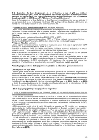 108
2 b- Evaluation du taux d’expression de la β–Catenine, c-myc et p53 par méthode
immunhistochimique (IHC), dans les métaplasies intestinales, dysplasies et l’adénocarcinome
gastrique en comparaison avec des muqueuses saines et investigation du taux d’expression
des gènes CNNB1 et C-MYC par q-RT-PCR. (Mme Amal SAAIDI Doctorante)
Etude de l’expression de la Beta-Cathénine et du c-Myc, par immunohistochimie, sur une série de 10
cas correspondant à des métaplasies intestinales (MI) gastrique et les résultats préliminaires ont
montré une perte de l’expression de cette protéine dans les MI.
D- Cancers cutanés non mélanomateux (Inès Ben Ayed, doctorante) :
L’étude vise à identifier des biomarqueurs moléculaires d’intérêt pronostique et thérapeutique dans les
carcinomes cutanés inopérables. Elle se propose d’étudier l’implication des Papillomavirus humains
(HPV) comme cofacteur oncogène et évaluer son rôle dans l’inactivation du gène TP53.
Objectifs :
-Identifier le spectre mutationnel des gènes EGFR, HRAS et BRAF.
-Déterminer le taux d’expression des protéines EGFR et TP53 par méthode immunohistochimique.
-Rechercher l’ADN de HPV dans les CCNM et en déterminer les éventuels génotypes.
Principaux Résultats obtenus:
L’étude a porté sur la recherche de mutations au niveau des gènes de la voie de signalisation EGFR
au niveau de 80 échantillons : HRAS, BRAF et EGFR.
-détection de mutations HRAS chez 12.5% des patients, dont 60% au niveau du codon 27 et 20% au
niveau du codon 12. Aucune mutation n’a été détectée dans le gène BRAF.
-mise en évidence d’une variation du gène de l’EGFR à la position 2607 chez 67.5% des patients,
dont 33.74% en génotype (G/A) et 33.74% ayant le génotype homozygote (A/A).
-détection du virus HPV chez 1/3 des patients, avec une variation des génotypes selon le type
histologique de cancer. Elle a été complétée par l’étude de l’expression de E6 dans le tissu tumoral. -
variation de l’expression de TP53 selon le statut HPV des tumeurs. Le marquage était intense chez
les patients HPV(-) et faible ou absent dans les tumeurs HPV positives. (Article soumis )
Axe 3: Paysage génétique de la population maghrébine et Interaction gène-environnement
Chef de projet : Dr Rym KEFI
L’objectif global de cet axe est de connaître la composition génétique des populations maghrébines et
de déterminer les facteurs génétiques et environnementaux impliquées dans la physiopathologie du
Syndrome Métabolique et du Diabète de type 2 et ses formes particulières.
Au cours de l’année 2018, les travaux de cet axe ont fait l’objet de (i) 6 publications internationales
dont 3 émanent des travaux de notre laboratoire et 3 de travaux collaboratifs interinstitutionnel à
l’échelle nationale (Landolsi et al. 2018) ou internationale (Charoute et al, 2018, Hayder et al. 2018)
et de (ii) 9 communications dans des congrès scientifiques nationaux (6) et internationaux (3). Ci-
dessous un résumé des principaux travaux réalisés.
I- Etude du paysage génétique des populations maghrébines
1- Etude la diversité mitochondriale d’une population berbère du Sud tunisien et ses relations avec les
populations méditerranéennes
Douiret est une population berbère isolée du Sud-Est de la Tunisie. Le fort isolement qui caractérise
cette localité pourrait être le résultat de l'endogamie et de la consanguinité pratiquées depuis plusieurs
siècles. L'objectif de cette étude est de déterminer la structure génétique de la population de Douiret,
et de la comparer à d'autres populations méditerranéennes à travers l’étude de la variabilité de l'ADN
mitochondrial (ADNmt).
L'ADN génomique a été extrait à partir d'échantillons sanguins de 58 individus non apparentés
représentatifs des huit lignées patrilinéaires de la population de Douiret. La région hypervariable 1
(HVS1) de l'ADNmt a été amplifiée et séquencée. Pour les analyses comparatives, des séquences
HVS1 supplémentaires (N = 4857) ont été compilées à partir de la littérature. Nos résultats ont montré
que la structure génétique de l'échantillon étudié de Douiret est composée principalement de lignéee
maternelle d'origine eurasiatique (74%), suivie des lignées subsahariennes (17%) et nord-africaines
(3%). Le douiret abrite la fréquence la plus élevée de l'haplogroupe T dans la région méditerranéenne
(38%). L'analyse phylogénétique a montré que la population de Douiret est très différenciée
génétiquement des autres populations aussi bien tunisiennes que méditerranéennes. La structure
génétique de Douiret met en évidence la présence de fondateurs originaires du Moyen Orient qui ont
conquis cette zone durant les dispersions du Paléolithique Supérieur et du Néolithique moyen à tardif
(Ben Halim et al.,2018).
 