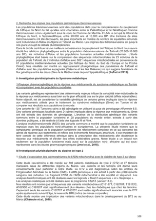 109
2- Recherche des origines des populations préhistoriques ibéromaurusiennes
Les populations ibéromaurusiennes sont des populations clefs pour la compréhension du peuplement
de l’Afrique du Nord du fait qu’elles sont charnières entre le Paléolithique et le Néolithique.L’homme
ibéromaurusien connu également sous le nom de l’homme de Mechta- El Arbi a occupé le littoral de
l’Afrique du Nord, à l’épipaléolithique, entre 20.000 ans et 10.000 ans BP. Une trentaine de sites
ibéromaurusiens ont été découverts, les plus importants en matière de nombre de squelettes exhumés
sont Columnata et Afalou en Algérie et Taforalt au Maroc. Les origines des ibéromaurusiens est jusqu’à
nos jours un sujet de débats pluridisciplinaires.
Dans le but de contribuer à une meilleure connaissance du peuplement de l’Afrique du Nord nous avons
étudié les relations phylogénétiques entre la population ibéromaurusienne de Taforalt (23.000-10.000
ans BP), les individus d’Afalou et les populations humaines actuelles méditerranéennes. L’étude
phylogénétique était basée sur la comparaison des séquences mitochondriales de 23 individus de la
population de Taforalt, de 7 individus d’Afalou avec 5021 séquences mitochondriales en provenance de
61 populations méditerranéennes actuelles (de l’Afrique du Nord, du Sud de l’Europe et du Proche
Orient). Nos résultats ont montré un regroupement phylogénétique des populations de Taforalt et
d’Afalou avec les populations espagnoles (Valence et les îles Baléares) ce qui suggère l’existence de
flux génétique entre les deux côtes de la Méditerranée depuis l’épipaléolithique (Kefi et al 2018).
II- Investigation pluridisciplinaire du Syndrome métabolique
1-Paysage pharmacogénétique de la réponse aux médicaments du syndrome métabolique en Tunisie
et comparaison avec les populations mondiales
Les variants génétiques représentent des déterminants majeurs influant la variabilité inter-individuelle de
la réponse aux médicaments aussi bien sur le plan efficacité que sur le plan toxicité (effets indésirables).
Notre objectif, est de caractériser la variabilité génétique de certains gènes impliqués dans la réponse
aux médicaments utilisés pour le traitement du syndrome métabolique (Smet) en Tunisie et de
comparer nos résultats aux populations du monde.
Une cohorte de 135 Tunisiens sains a été génotypée en utilisant la puce de génotypage Affymetrix 6.0.
Des variants génétiques localisés dans 24 gènes impliqués dans la réponse aux médicaments du Smet
ont été extraits des données de génotypage. L'analyse de la distribution génétique des variants
communs entre la population tunisienne et 20 populations du monde entier, extraits à partir des
données publiques, a été réalisée à l'aide des logiciels R et Plink.
L'analyse multidimensionnelle (MDS) des variants communs a montré que la population tunisienne se
regroupe avec les populations nord-africaines et européennes. La présente étude montre que la
composante génétique de la population tunisienne est relativement complexe en ce qui concerne les
gènes de réponse aux traitements et reflète des événements historiques antérieurs. Il est important de
tenir compte de cette différence ethnique dans la prescription des médicaments afin d'optimiser la
réponse aux médicaments et d'éviter des effets indésirables graves. Notre étude a un impact non
seulement sur la population tunisienne mais aussi sur la population nord- africaine qui est sous-
représentée dans les études pharmacogénomiques (Jmel et al., 2018).
III-Investigation pluridisciplinaire du diabète de type 2
1- Etude d’association des polymorphismes de l’ADN mitochondrial avec le diabète de type 2 au Maroc
Cette étude cas-témoins a été menée sur 108 patients diabétiques de type 2 (DT2) et 97 témoins
marocains issus de différentes régions du Maroc. Les patients et les témoins ont donné leurs
consentements pour participer à notre étude. Le DT2 a été diagnostiqué selon les critères de
l’Organisation Mondiale de la Santé (OMS). L’ADN génomique a été extrait à partir des prélèvements
sanguins des individus. Le fragment HVS1 de l’ADN mitochondrial a été amplifié et séquencé. Les
analyses bioinformatiques ont été réalisées avec les logiciels « Blast 2 sequences » et « Seqscape ».
Les analyses statistiques ont été réalisés avec le programme STATA (version11.0).
Nos résultats ont montré que la fréquences des variants mitochondriaux (C16187T, C16270T, T16172C,
A16293G et C16320T était significativement plus élevées chez les diabétiques que chez les témoins.
Cependant seuls les variants C16270T et C16320T sont restés significativement associés avec le DT2
après ajustements suivant l’âge, le sexe et le BMI (indice de masse corporelle).
Cette étude montre une implication des variants mitochondriaux dans le développement du DT2 au au
Maroc (Charoute et al., 2018).
 