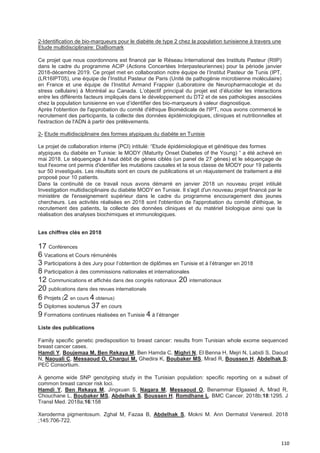 110
2-Identification de bio-marqueurs pour le diabète de type 2 chez la population tunisienne à travers une
Etude multidisciplinaire: DiaBiomark
Ce projet que nous coordonnons est financé par le Réseau International des Instituts Pasteur (RIIP)
dans le cadre du programme ACIP (Actions Concertées Interpasteuriennes) pour la période janvier
2018-décembre 2019. Ce projet met en collaboration notre équipe de l’Institut Pasteur de Tunis (IPT,
(LR16IPT05), une équipe de l’Institut Pasteur de Paris (Unité de pathogénie microbienne moléculaire)
en France et une équipe de l’Institut Armand Frappier (Laboratoire de Neuropharmacologie et du
stress cellulaire) à Montréal au Canada. L’objectif principal du projet est d’élucider les interactions
entre les différents facteurs impliqués dans le développement du DT2 et de ses pathologies associées
chez la population tunisienne en vue d’identifier des bio-marqueurs à valeur diagnostique.
Après l'obtention de l'approbation du comité d'éthique Biomédicale de l'IPT, nous avons commencé le
recrutement des participants, la collecte des données épidémiologiques, cliniques et nutritionnelles et
l'extraction de l'ADN à partir des prélèvements.
2- Etude multidisciplinaire des formes atypiques du diabète en Tunisie
Le projet de collaboration interne (PCI) intitulé: “Etude épidémiologique et génétique des formes
atypiques du diabète en Tunisie: le MODY (Maturity Onset Diabetes of the Young) “ a été achevé en
mai 2018. Le séquençage à haut débit de gènes ciblés (un panel de 27 gènes) et le séquençage de
tout l'exome ont permis d'identifier les mutations causales et la sous classe de MODY pour 19 patients
sur 50 investigués. Les résultats sont en cours de publications et un réajustement de traitement a été
proposé pour 10 patients.
Dans la continuité de ce travail nous avons démarré en janvier 2018 un nouveau projet intitulé
Investigation multidisciplinaire du diabète MODY en Tunisie. Il s'agit d'un nouveau projet financé par le
ministère de l'enseignement supérieur dans le cadre du programme encouragement des jeunes
chercheurs. Les activités réalisées en 2018 sont l'obtention de l'approbation du comité d'éthique, le
recrutement des patients, la collecte des données cliniques et du matériel biologique ainsi que la
réalisation des analyses biochimiques et immunologiques.
Les chiffres clés en 2018
17 Conférences
6 Vacations et Cours rémunérés
3 Participations à des Jury pour l’obtention de diplômes en Tunisie et à l’étranger en 2018
8 Participation à des commissions nationales et internationales
12 Communications et affichés dans des congrès nationaux 20 internationaux
20 publications dans des revues internationals
6 Projets (2 en cours 4 obtenus)
5 Diplomes soutenus 37 en cours
9 Formations continues réalisées en Tunisie 4 à l’étranger
Liste des publications
Family specific genetic predisposition to breast cancer: results from Tunisian whole exome sequenced
breast cancer cases.
Hamdi Y, Boujemaa M, Ben Rekaya M, Ben Hamda C, Mighri N, El Benna H, Mejri N, Labidi S, Daoud
N, Naouali C, Messaoud O, Chargui M, Ghedira K, Boubaker MS, Mrad R, Boussen H, Abdelhak S;
PEC Consortium.
A genome wide SNP genotyping study in the Tunisian population: specific reporting on a subset of
common breast cancer risk loci.
Hamdi Y, Ben Rekaya M, Jingxuan S, Nagara M, Messaoud O, Benammar Elgaaied A, Mrad R,
Chouchane L, Boubaker MS, Abdelhak S, Boussen H, Romdhane L. BMC Cancer. 2018b;18:1295. J
Transl Med. 2018a;16:158
Xeroderma pigmentosum. Zghal M, Fazaa B, Abdelhak S, Mokni M. Ann Dermatol Venereol. 2018
;145:706-722.
 