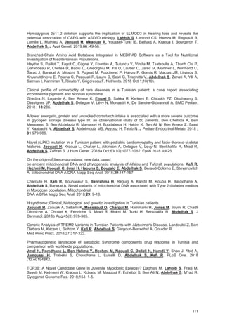 111
Homozygous 2p11.2 deletion supports the implication of ELMOD3 in hearing loss and reveals the
potential association of CAPG with ASD/ID etiology. Lahbib S, Leblond CS, Hamza M, Regnault B,
Lemée L, Mathieu A, Jaouadi H, Mkaouar R, Youssef-Turki IB, Belhadj A, Kraoua I, Bourgeron T,
Abdelhak S. J Appl Genet. 2019;60: 49-56.
Branched-Chain Amino Acid Database Integrated in MEDIPAD Software as a Tool for Nutritional
Investigation of Mediterranean Populations.
Haydar S, Paillot T, Fagot C, Cogne Y, Fountas A, Tutuncu Y, Vintila M, Tsatsoulis A, Thanh Chi P,
Garandeau P, Chetea D, Badiu C, Gheorghiu M, Ylli D, Lautier C, Jarec M, Monnier L, Normand C,
Šarac J, Barakat A, Missoni S, Pugeat M, Poucheret P, Hanzu F, Gomis R, Macias JM, Litvinov S,
Khusnutdinova E, Poiana C, Pasquali R, Lauro D, Sesti G, Trischitta V, Abdelhak S, Zenati A, Ylli A,
Satman I, Kanninen T, Rinato Y, Grigorescu F. Nutrients. 2018 Oct 1;10(10).
Clinical profile of comorbidity of rare diseases in a Tunisian patient: a case report associating
incontinentia pigmenti and Noonan syndrome.
Ghedira N, Lagarde A, Ben Ameur K, Elouej S, Sakka R, Kerkeni E, Chioukh FZ, Olschwang S,
Desvignes JP, Abdelhak S, Delague V, Lévy N, Monastiri K, De Sandre-Giovannoli A. BMC Pediatr.
2018 ; 18:286.
A lower energetic, protein and uncooked cornstarch intake is associated with a more severe outcome
in glycogen storage disease type III: an observational study of 50 patients. Ben Chehida A, Ben
Messaoud S, Ben Abdelaziz R, Mansouri H, Boudabous H, Hakim K, Ben Ali N, Ben Ameur Z, Sassi
Y, Kaabachi N, Abdelhak S, Abdelmoula MS, Azzouz H, Tebib N. J Pediatr Endocrinol Metab. 2018 ;
31:979-986.
Novel ALPK3 mutation in a Tunisian patient with pediatric cardiomyopathy and facio-thoraco-skeletal
features. Jaouadi H, Kraoua L, Chaker L, Atkinson A, Delague V, Levy N, Benkhalifa R, Mrad R,
Abdelhak S, Zaffran S. J Hum Genet. 2018a Oct;63(10):1077-1082. Epub 2018 Jul 25.
On the origin of Iberomaurusians: new data based
on ancient mitochondrial DNA and phylogenetic analysis of Afalou and Taforalt populations. Kefi R,
Hechmi M, Naouali C, Jmel H, Hsouna S, Bouzaid E, Abdelhak S, Beraud-Colomb E, Stevanovitch
A. Mitochondrial DNA A DNA Mapp Seq Anal. 2018;29:147-157
Charoute H, Kefi R, Bounaceur S, Benrahma H, Reguig A, Kandil M, Rouba H, Bakhchane A,
Abdelhak S, Barakat A. Novel variants of mitochondrial DNA associated with Type 2 diabetes mellitus
in Moroccan population. Mitochondrial
DNA A DNA Mapp Seq Anal. 2018;29: 9-13.
H syndrome: Clinical, histological and genetic investigation in Tunisian patients.
Jaouadi H, Zaouak A, Sellami K, Messaoud O, Chargui M, Hammami H, Jones M, Jouini R, Chadli
Debbiche A, Chraiet K, Fenniche S, Mrad R, Mokni M, Turki H, Benkhalifa R, Abdelhak S. J
Dermatol. 2018b Aug;45(8):978-985.
Genetic Analysis of TREM2 Variants in Tunisian Patients with Alzheimer's Disease. Landoulsi Z, Ben
Djebara M, Kacem I, Sidhom Y, Kefi R, Abdelhak S, Gargouri-Berrechid A, Gouider R.
Med Princ Pract. 2018;27:317-322.
Pharmacogenetic landscape of Metabolic Syndrome components drug response in Tunisia and
comparison with worldwide populations.
Jmel H, Romdhane L, Ben Halima Y, Hechmi M, Naouali C, Dallali H, Hamdi Y, Shan J, Abid A,
Jamoussi H, Trabelsi S, Chouchane L, Luiselli D, Abdelhak S, Kefi R. PLoS One. 2018
;13:e0194842.
TOP3B: A Novel Candidate Gene in Juvenile Myoclonic Epilepsy? Daghsni M, Lahbib S, Fradj M,
Sayeb M, Kelmemi W, Kraoua L, Kchaou M, Maazoul F, Echebbi S, Ben Ali N, Abdelhak S, M'rad R.
Cytogenet Genome Res. 2018;154: 1-5.
 