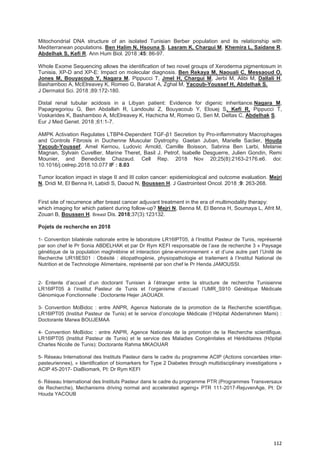 112
Mitochondrial DNA structure of an isolated Tunisian Berber population and its relationship with
Mediterranean populations. Ben Halim N, Hsouna S, Lasram K, Chargui M, Khemira L, Saidane R,
Abdelhak S, Kefi R. Ann Hum Biol. 2018 ;45: 86-97.
Whole Exome Sequencing allows the identification of two novel groups of Xeroderma pigmentosum in
Tunisia, XP-D and XP-E: Impact on molecular diagnosis. Ben Rekaya M, Naouali C, Messaoud O,
Jones M, Bouyacoub Y, Nagara M, Pippucci T, Jmel H, Chargui M, Jerbi M, Alibi M, Dallali H,
Bashamboo A, McElreavey K, Romeo G, Barakat A, Zghal M, Yacoub-Youssef H, Abdelhak S.
J Dermatol Sci. 2018 ;89:172-180.
Distal renal tubular acidosis in a Libyan patient: Evidence for digenic inheritance.Nagara M,
Papagregoriou G, Ben Abdallah R, Landoulsi Z, Bouyacoub Y, Elouej S, Kefi R, Pippucci T,
Voskarides K, Bashamboo A, McElreavey K, Hachicha M, Romeo G, Seri M, Deltas C, Abdelhak S.
Eur J Med Genet. 2018 ;61:1-7.
AMPK Activation Regulates LTBP4-Dependent TGF-β1 Secretion by Pro-inflammatory Macrophages
and Controls Fibrosis in Duchenne Muscular Dystrophy. Gaetan Juban, Marielle Saclier, Houda
Yacoub-Youssef, Amel Kernou, Ludovic Arnold, Camille Boisson, Sabrina Ben Larbi, Melanie
Magnan, Sylvain Cuvellier, Marine Theret, Basil J. Petrof, Isabelle Desguerre, Julien Gondin, Remi
Mounier, and Benedicte Chazaud. Cell Rep. 2018 Nov 20;25(8):2163-2176.e6. doi:
10.1016/j.celrep.2018.10.077 IF : 8.03
Tumor location impact in stage II and III colon cancer: epidemiological and outcome evaluation. Mejri
N, Dridi M, El Benna H, Labidi S, Daoud N, Boussen H. J Gastrointest Oncol. 2018 ;9: 263-268.
First site of recurrence after breast cancer adjuvant treatment in the era of multimodality therapy:
which imaging for which patient during follow-up? Mejri N, Benna M, El Benna H, Soumaya L, Afrit M,
Zouari B, Boussen H. Breast Dis. 2018;37(3):123132.
Pojets de recherche en 2018
1- Convention bilatérale nationale entre le laboratoire LR16IPT05, à l’Institut Pasteur de Tunis, représenté
par son chef le Pr Sonia ABDELHAK et par Dr Rym KEFI responsable de l’axe de recherche 3 « Paysage
génétique de la population maghrébine et interaction gène-environnement » et d’une autre part l’Unité de
Recherche UR18ES01 : Obésité : étiopathogénie, physiopathologie et traitement à l’Institut National de
Nutrition et de Technologie Alimentaire, représenté par son chef le Pr Henda JAMOUSSI.
2- Entente d’accueil d’un doctorant Tunisien à l’étranger entre la structure de recherche Tunisienne
LR16IPT05 à l’institut Pasteur de Tunis et l’organisme d’accueil l’UMR_S910 Génétique Médicale
Génomique Fonctionnelle : Doctorante Hejer JAOUADI.
3- Convention MoBidoc : entre ANPR, Agence Nationale de la promotion de la Recherche scientifique,
LR16IPT05 (Institut Pasteur de Tunis) et le service d’oncologie Médicale (l’Hôpital Abderrahmen Mami) :
Doctorante Marwa BOUJEMAA
4- Convention MoBidoc : entre ANPR, Agence Nationale de la promotion de la Recherche scientifique,
LR16IPT05 (Institut Pasteur de Tunis) et le service des Maladies Congénitales et Héréditaires (Hôpital
Charles Nicolle de Tunis): Doctorante Rahma MKAOUAR
5- Réseau International des Instituts Pasteur dans le cadre du programme ACIP (Actions concertées inter-
pasteuriennes), « Identification of biomarkers for Type 2 Diabetes through multidisciplinary investigations »
ACIP 45-2017- DiaBiomark, PI: Dr Rym KEFI
6- Réseau International des Instituts Pasteur dans le cadre du programme PTR (Programmes Transversaux
de Recherche), Mechanisms driving normal and accelerated ageing» PTR 111-2017-RejuvenAge, PI: Dr
Houda YACOUB
 
