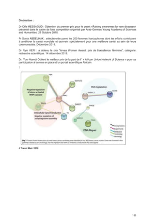 113
Distinction :
Dr Olfa MESSAOUD : Obtention du premier prix pour le projet «Raising awareness for rare diseases»
présenté dans le cadre de Idea competition organisé par Arab-German Young Academy of Sciences
and Humanities. 28 Octobre 2018.
Pr Sonia ABDELHAK : sélectionnée parmi les 200 femmes francophones dont les efforts contribuent
à améliorer la santé mondiale et œuvrent spécialement pour une meilleure santé au sein de leurs
communautés. Décembre 2018.
Dr Rym KEFI : a obtenu le prix "Arvea Women Award: prix de l'excellence féminine", catégorie:
recherche scientifique. 14 décembre 2018.
Dr. Yosr Hamdi Obtient le meilleur prix de la part de l´ » African Union Network of Science » pour sa
participation á la mise en place d´un portail scientifique Africain
!
J Transl Med. 2018
 