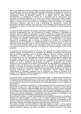 115
Bien que la modélisation ait envahi le langage scientifique depuis bien longtemps, elle demeure une
notion relativement récente en biologie et dans le domaine biomédical. La complexité et la masse de
données générées ont néanmoins érigé la modélisation en approche privilégiée pour intégrer les
connaissances issues de différentes branches de la biologie dans un esprit fortement
pluridisciplinaire. La modélisation en biologie est un formidable outil de communication entre
chercheurs de disciplines différentes. Il en résulte une puissance d’approche permettant d’intégrer
différents niveaux d’organisation des systèmes complexes. Du gène à la population en passant par la
cellule et l’individu et son environnement, la modélisation permet de formaliser un ensemble
d’interactions intégratives aidant par la suite à appréhender les mécanismes à l’origine des
phénomènes biologiques observés. C’est autour de ce souci d’intégration de l’ensemble des niveaux
d’organisation du vivant que s’articulent les principaux axes de recherche de cette proposition de
laboratoire.
Le laboratoire BIMS (Laboratoire de Biologie, Informatique, Mathématiques et Statistiques) est un
laboratoire pluridisciplinaire avec des compétences en biologie, informatique, mathématique et
statistique, ayant pour objectif de développer une activité de recherche à l’interface entre ces quatre
disciplines pour une maîtrise approfondie des systèmes complexes de la biologie, avec des intérêts
d’application et des perspectives particulièrement accordés à la santé. Le laboratoire est structuré en
trois équipes de recherche: bioinformatique, biostatistique et biomathématique. Ces équipes
disposent de compétences dans le domaine du traitement de données, du développement
d’algorithmes et de la modélisation. La complémentarité des compétences entre les membres des
différentes équipes permettra la mise en place du programme de recherche proposé. Il est à noter
néanmoins que le laboratoire BIMS ne peut sérieusement exister que de manière complémentaire
aux sciences biologiques. Son ancrage dans une institution de recherche biologique en fait un atout
substantiel.
Le programme de recherche proposé est très large et est composé de 5 projets répondant à des
questions précises et s’intéressant à la modélisation de différentes composantes dans différents
types de systèmes biologiques allant de l’échelle moléculaire (génome, transcrits, protéines et
métabolites), à l’échelle cellulaire, à l’échelle de l’individu (organisme macroscopiques et
microscopiques) et pour finir des populations (pharmacocinétique, pharmacodynamie, épidémiologie
et écologie). Bien que très diversifiés les 5 projets ont la particularité d’être à l’interface des
disciplines numériques et des sciences de la vie et de s’intéresser à des problèmes de santé
publique. Ils visent à développer des protocoles permettant la transformation des données
biologiques brutes disponibles en information compréhensible. Ils visent également à développer des
systèmes d’aide à la décision pour une meilleure gestion et contrôle des problèmes biologiques
abordés. La diversité des approches présentées fournit une multitude de méthodes d’abstraction
permettant de parvenir à une meilleure compréhension des phénomènes biologiques. Par ailleurs, le
processus d’abstraction permet de trouver un dénominateur commun intégrant plusieurs
problématiques et hypothèses biologiques que la modélisation se charge de formaliser et de
maîtriser. La diversité des problèmes biologiques est maîtrisée ici grâce à une unité des techniques
mathématiques, statistiques ou informatiques.
Du gène à la cellule: Le projet de génomique fonctionnelle (« projet 1 ») vise à élucider aussi bien des
mécanismes de susceptibilité/résistance à un stress donné (maladie génétique, infection, résistance à
un traitement) que des mécanismes induits par ce stress et ses répercutions au niveau cellulaire. Cet
axe de recherche comprend aussi bien la maîtrise de la collecte des données, que leur intégration et
leur traitement.
Métabolisme: Le métabolisme représente un carrefour biologique entre les commandements internes
programmés du gène et les stress stimulateurs de l’environnement. Il constitue un vaste domaine
d’interaction et de réponses multidirectionnelles reliant des processus internes d’échelle moléculaire
et cellulaire à des processus externes à l’échelle des organismes et des populations. Le « projet 2 »
vise la maîtrise des structures multidimensionnelles et des processus multi1échelles gouvernant la
flexibilité des systèmes métaboliques, et l’appréhension des rôles marqueurs de métabolites ou de
voies métaboliques dans la diversification phénotypique des populations.
De la molécule à l’individu: Le projet de développement d’une plateforme permettant la modélisation
statistique de profils de patients (« projet 3 ») est un projet de médecine personnalisée. Il s’agit
d’intégrer des dossiers patients « bien caractérisés » au niveau moléculaire et biologique avec leur
réponse au traitement, et d’extraire dans le but d’administrer les traitements les plus appropriés des
associations entre des profils types de patients et leurs réponses aux traitements.
De la cellule à l’individu: Le projet modélisant la dynamique cellulaire (« projet 4 ») est un projet de
médecine personnalisée. On s’y intéresse à la modélisation mathématique de la dynamique de trois
types de populations cellulaires: les cellules cancéreuses, les cellules immunitaires et les cellules
 
