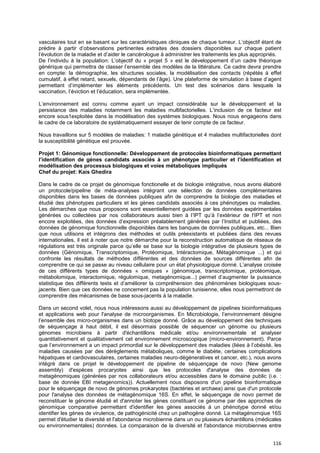 116
vasculaires tout en se basant sur les caractéristiques cliniques de chaque tumeur. L’objectif étant de
prédire à partir d’observations pertinentes extraites des dossiers disponibles sur chaque patient
l’évolution de la maladie et d’aider le cancérologue à administrer les traitements les plus appropriés.
De l’individu à la population: L’objectif du « projet 5 » est le développement d’un cadre théorique
générique qui permettra de classer l’ensemble des modèles de la littérature. Ce cadre devra prendre
en compte: la démographie, les structures sociales, la modélisation des contacts (répétés à effet
cumulatif, à effet retard, sexuels, dépendants de l’âge). Une plateforme de simulation à base d’agent
permettant d’implémenter les éléments précédents. Un test des scénarios dans lesquels la
vaccination, l’éviction et l’éducation, sera implémentée.
L’environnement est connu comme ayant un impact considérable sur le développement et la
persistance des maladies notamment les maladies multifactorielles. L’inclusion de ce facteur est
encore sous1exploitée dans la modélisation des systèmes biologiques. Nous nous engageons dans
le cadre de ce laboratoire de systématiquement essayer de tenir compte de ce facteur.
Nous travaillons sur 5 modèles de maladies: 1 maladie génétique et 4 maladies multifactorielles dont
la susceptibilité génétique est prouvée.
Projet 1: Génomique fonctionnelle: Développement de protocoles bioinformatiques permettant
l’identification de gènes candidats associés à un phénotype particulier et l’identification et
modélisation des processus biologiques et voies métaboliques impliqués
Chef du projet: Kais Ghedira
Dans le cadre de ce projet de génomique fonctionelle et de biologie intégrative, nous avons élaboré
un protocole/pipeline de méta-analyses intégrant une sélection de données complémentaires
disponibles dans les bases de données publiques afin de comprendre la biologie des maladies et
étudié des phénotypes particuliers et les gènes candidats associés à ces phénotypes ou maladies.
Les démarches que nous proposons sont essentiellement guidées par les données expérimentales
générées ou collectées par nos collaborateurs aussi bien à l’IPT qu’à l’extérieur de l’IPT et non
encore exploitées, des données d’expression préalablement générées par l’Institut et publiées, des
données de génomique fonctionnelle disponibles dans les banques de données publiques, etc... Bien
que nous utilisons et intégrons des méthodes et outils préexistants et publiées dans des revues
internationales, il est à noter que notre démarche pour la reconstruction automatique de réseaux de
régulations est très originale parce qu’elle se base sur la biologie intégrative de plusieurs types de
données (Génomique, Transcriptomique, Protéomique, Intéractomique, Métagénomique ...) et qui
confronte les résultats de méthodes différentes et des données de sources différentes afin de
comprendre ce qui se passe au niveau cellulaire pour un état physiologique donné. L’analyse croisée
de ces différents types de données « omiques » (génomique, transcriptomique, protéomique,
métabolomique, interactomique, régulomique, metagénomique...) permet d’augmenter la puissance
statistique des différents tests et d’améliorer la compréhension des phénomènes biologiques sous-
jacents. Bien que ces données ne concernent pas la population tunisienne, elles nous permettront de
comprendre des mécanismes de base sous-jacents à la maladie.
Dans un second volet, nous nous intéressons aussi au développement de pipelines bioinformatiques
et applications web pour l'analyse de microorganismes. En Microbiologie, l’environnement désigne
l’ensemble des micro-organismes dans un biotope donné. Grâce au développement des techniques
de séquençage à haut débit, il est désormais possible de séquencer un génome ou plusieurs
génomes microbiens à partir d'échantillons médicale et/ou environnementale et analyser
quantitativement et qualitativement cet environnement microscopique (micro-environnement). Parce
que l’environnement a un impact primordial sur le développement des maladies (liées à l’obésité, les
maladies causées par des dérèglements métaboliques, comme le diabète, certaines complications
hépatiques et cardiovasculaires, certaines maladies neuro-dégéneratives et cancer, etc.), nous avons
intégré dans ce projet le développement de pipeline de séquençage de novo (New genome
assembly) d'espèces procaryotes ainsi que les protocoles d'analyse des données de
metagénomiques (générées par nos collaborateurs et/ou accessibles dans le domaine public (i.e. :
base de donnée EBI metagenomics)). Actuellement nous disposons d'un pipeline bioinformatique
pour le séquençage de novo de génomes prokaryotes (bactéries et archaea) ainsi que d'un protocole
pour l'analyse des données de métagénomique 16S. En effet, le séquençage de novo permet de
reconstituer le génome étudié et d'annoter les gènes constituant ce génome par des approches de
génomique comparative permettant d'identifier les gènes associés à un phénotype donné et/ou
identifier les gènes de virulence, de pathogénicité chez un pathogène donné. La métagénomqiue 16S
permet d'étudier la diversité et l'abondance microbienne dans un ou plusieurs échantillons (médicales
ou environnementales) données. La comparaison de la diversité et l'abondance microbiennes entre
 