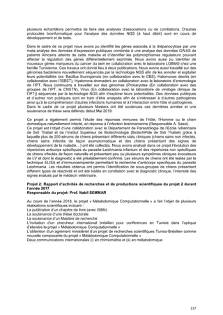 117
plusieurs échantillons permettra de faire des analyses d'associations ou de corrélations. D'autres
protocoles bioinformatique pour l'analyse des données NGS (à haut débit) sont en cours de
développement et de tests.
Dans le cadre de ce projet nous avons pu identifié les gènes associés à la drépanocytose par une
meta analyse des données d’expression publiques combinée à une analyse des données GWAS de
patients Africains atteints de cette maladie et d’identifier les polymorphismes régulateurs pouvant
affecter la régulation des gènes différentiellement exprimés. Nous avons aussi pu identifier de
nouveaux gènes marqueurs du cancer du sein en collaboration avec le laboratoire LGBMO chez une
famille Tunisienne. Ces travaux ont donné lieu à deux publications. Nous avons aussi travaillé sur des
génomes bactériens nouvellement séquencés par la technologie NGS afin de les annoter et exploiter
leurs potentialités (ex: Bacillus thuringiensis (en collaboration avec le CBS), Halomonas desrtis (en
collaboration avec l’ISBST), Hyalomma dromaderii en collaboration avec le laboratoire d’entomologie
de l’IPT. Nous continuons à travailler sur des génomes (Prokaryotes (En collaboration avec des
groupes de l’IPT, le CNSTN), Virus (En collaboration avec le laboratoire de virologie clinique de
l’IPT)) séquencés par la technologie NGS afin d’explorer leurs potentialités. Des données publiques
et d’autres non publiques sont en train d’être analysés afin de s’intéresser à d’autres pathogènes
ainsi qu’à la compréhension d’autres infections humaines et à l’interaction entre hôte et pathogènes.
Dans le cadre de ce projet plusieurs Masters ont été soutenues ces dernières années et une
soutenance de thèse sera défendu début Mai 2019.
Ce projet a également permis l’étude des réponses immunes de l’hôte, l’Homme ou le chien
domestique naturellement infecté, en réponse à l’infection leishmanienne (Responsable A. Sassi).
Ce projet est l’objet d’une collaboration avec le Département de Parasitologie de l’Ecole Vétérinaire
de Sidi Thabet et de l’Institut Supérieur de Biotechnologie (BiotechPôle de Sidi Thabet) grâce à
laquelle plus de 200 sérums de chiens présentant différents statu cliniques (chiens sains non infectés,
chiens sains infectés de façon asymptomatique et des chiens présentant des signes de
développement de la maladie…) ont été collectés. Nous avons analysé dans ce projet l’évolution des
répertoires anticorps spécifiques du parasite Leishmania infantum et des répertoires non spécifiques
de chiens infectés de façon naturelle et présentant peu ou plusieurs symptômes cliniques évocateurs
de LV et dont le diagnostic a été préalablement confirmé. Les sérums de chiens ont été testés par la
technique ELISA et d’immunoempreinte permettant la recherche d’anticorps spécifiques du parasite
Leishmania. Les résultats obtenus ont permis l’identification de sous-groupes de chiens présentant
différent types de réactivité et ont été traités en corrélation avec le diagnostic clinique, l’intensité des
signes évalués par le médecin vétérinaire.
Projet 2: Rapport d’activités de recherches et de productions scientifiques du projet 2 durant
l’année 2017
Responsable du projet: Prof. Nabil SEMMAR
Au cours de l’année 2018, le projet « Métabolomique Computationnelle » a fait l’objet de plusieurs
réalisations scientifiques incluant :
La publication d’un chapitre de livre (avec ISBN)
La soutenance d’une thèse doctorale
La soutenance d’un Mastère de recherche
L’invitation d’un chercheur international brésilien pour conférences en Tunisie dans l’optique
d’étendre le projet « Métabolomique Computationnelle »
L’obtention d’un agrément ministériel d’un projet de recherches scientifiques Tuniso-Brésilien comme
nouvelle composante du projet « Métabolomique Computationnelle »
Deux communications internationales (i) en chimiométrie et (ii) en métabolomique
 