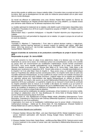 119
devront être ajustés et validés pour chaque maladie ciblée. L'innovation dans ce projet est dans l'outil
lui-même. Bien que le développement de tels outils de médecine personnalisée soit en plein essor
dans le monde développé.
Ce travail est effectué en collaboration avec avec Docteur Khaled Mnif membre du Service de
Réanimation Pédiatrique de l’Hôpital d’Enfant Béchir-Hamza de Tunis (HEBHT). La maladie choisie
pour démarrer cette initiative est “la détresse respiratoire chez l’enfant”.
Le modèle optimisant le traitement de la maladie a été établit à partir d’information disponibles dans
la littérature (Tsoukalas et al, 2015) et à partir d’experience acquise à l’HEBHT. Ce modèle a permis
pour le moment:
Détermination de(s) « questions biologiques » à laquelle il faudrait répondre pour diagnostiquer la
maladie.
Développement d'un outil permettant le diagnostic de la maladie. Un papier à propos de cet outil est
en cours de rédaction.
References:
Tsoukalas A, Albertson T, Tagkopoulos I. From data to optimal decision making: a data-driven,
probabilistic machine learning approach to decision support for patients with sepsis. JMIR Med
Inform. 2015 Feb 24;3(1):e11. doi:10.2196/ medinform.3445. PubMed PMID: 25710907; PubMed
Central PMCID: PMC4376114.
Rapport d’activités de recherches et de productions scientifiques du projet 4 durant l’année
2018
Responsable du projet : Dr. Amira KEBIR
Ce projet concerne la mise en place d’une plate-forme d’aide à la décision pour le choix des
traitements du cancer de la vessie. On s’intéresse surtout à la compréhension, la lutte, et le contrôle
du cancer dans son environnement par modélisation mathématique. Durant l’année universitaire
2017-2018, nous avons travaillé essentiellement sur la finalisation de la thèse du doctorat de
Ghassen Hadded co-encadré par Pr. Slimane Ben Miled et Dr. Amira Kebir. Cette thèse a été
déposée pour soutenance en septembre 2018. Durant cette année on a travaillé essentiellement sur
le chapitre 3 et 4 de cette thèse. Dans le chapitre 3, Nous avons conçu un modèle mathématique
basé sur l’hypothèse des cellules souches cancéreuses (CSC). Ce chapitre rentre dans le cadre des
nouvelles tendances thérapeutiques, où nous qualifions le cancer comme une maladie chronique qui
doit être traitée comme tout autre maladie chronique. L’objectif majeur de ce chapitre est d’identifier
un calendrier optimal pour l’administration des agents thérapeutiques en utilisant la théorie du
contrôle optimal. Ce travail a été soumis au journal Mathematical Biosciences and Engineering en
septembre 2018 pour publication. Le quatrième chapitre de ce manuscrit s’inscrit dans la continuité
du chapitre précédent dans la mesure où le modèle a été étendu de manière à ce qu’il prend en
considération d’autres phénomènes biologiques tel que la dédifférenciation des CSC, ce qui nous a
permis de modéliser la résistance au traitement et l’adaptation de la tumeur. Ce chapitre constitue
aussi l’objet d’un article en phase finale de rédaction.
Un article concernant la modélisation de cellules cancéreuses, et leur évolution en une tumeur solide,
est rédigé en collaboration entre Dr. Ines Abdelhjouad, Dr. Amira Kebir et Khadija Matteli. Il est
soumis à Natural Computing depuis Avril 2018.
Un travail entre Dr. Ines Abdeljaoued et Khadija Matteli intitulé «Modelling Heterogeneous Tumor
Elimination, Coexistence or Recurrence with Ordinary Differential Equations». Ce travail est en cours
de finalisation en vue d’une publication.
L’organisation d’un cours sur la modélisation mathématique pour le cancer intitulé « Introduction to
mathematical oncology » réalisé par Dr. Amira Kebir, Dr. Ines Abdeljaoued, Ghasseb Hadded et
Khadija Matteli dans le cadre du Master TICV à L’ENIT en Janvier 2018.
Liste des travaux déposés pour publication:
1. Ghassen Hadded, Slimane Ben Miled , and Jean Clairmbault (2018). Global metabolism issues in
cancer treatment optimization with Dynamic Energy Budget theory Submitted to Theory in
Biosciences.
2. Ghassen Hadded, Amira Kebir, Nadia Raissi, andSlimane Ben Miled (2018). Optimal control model
of tumor treatment in the context of cancer stem cell. Submitted to Mathematical Biosciences and
Engineering.
 
