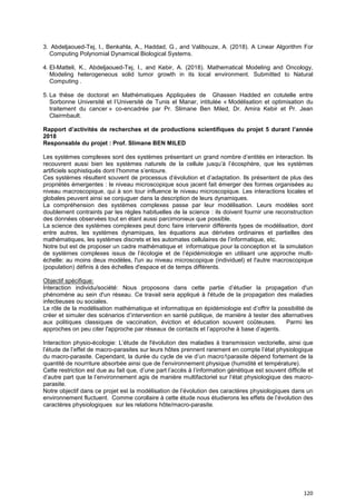 120
3. Abdeljaoued-Tej, I., Benkahla, A., Haddad, G., and Valibouze, A. (2018). A Linear Algorithm For
Computing Polynomial Dynamical Biological Systems.
4. El-Matteli, K., Abdeljaoued-Tej, I., and Kebir, A. (2018). Mathematical Modeling and Oncology,
Modeling heterogeneous solid tumor growth in its local environment. Submitted to Natural
Computing .
5. La thèse de doctorat en Mathématiques Appliquées de Ghassen Hadded en cotutelle entre
Sorbonne Université et l’Université de Tunis el Manar, intitulée « Modélisation et optimisation du
traitement du cancer » co-encadrée par Pr. Slimane Ben Miled, Dr. Amira Kebir et Pr. Jean
Clairmbault.
Rapport d’activités de recherches et de productions scientifiques du projet 5 durant l’année
2018
Responsable du projet : Prof. Slimane BEN MILED
Les systèmes complexes sont des systèmes présentant un grand nombre d’entités en interaction. Ils
recouvrent aussi bien les systèmes naturels de la cellule jusqu’à l’écosphère, que les systèmes
artificiels sophistiqués dont l’homme s’entoure.
Ces systèmes résultent souvent de processus d’évolution et d’adaptation. Ils présentent de plus des
propriétés émergentes : le niveau microscopique sous jacent fait émerger des formes organisées au
niveau macroscopique, qui à son tour influence le niveau microscopique. Les interactions locales et
globales peuvent ainsi se conjuguer dans la description de leurs dynamiques.
La compréhension des systèmes complexes passe par leur modélisation. Leurs modèles sont
doublement contraints par les règles habituelles de la science : ils doivent fournir une reconstruction
des données observées tout en étant aussi parcimonieux que possible.
La science des systèmes complexes peut donc faire intervenir différents types de modélisation, dont
entre autres, les systèmes dynamiques, les équations aux dérivées ordinaires et partielles des
mathématiques, les systèmes discrets et les automates cellulaires de l’informatique, etc.
Notre but est de proposer un cadre mathématique et informatique pour la conception et la simulation
de systèmes complexes issus de l’écologie et de l’épidémiologie en utilisant une approche multi-
échelle: au moins deux modèles, l'un au niveau microscopique (individuel) et l'autre macroscopique
(population) définis à des échelles d'espace et de temps différents.
Objectif spécifique:
Interaction individu/société: Nous proposons dans cette partie d’étudier la propagation d'un
phénomène au sein d'un réseau. Ce travail sera appliqué à l'étude de la propagation des maladies
infectieuses ou sociales.
Le rôle de la modélisation mathématique et informatique en épidémiologie est d’offrir la possibilité de
créer et simuler des scénarios d’intervention en santé publique, de manière à tester des alternatives
aux politiques classiques de vaccination, éviction et éducation souvent coûteuses. Parmi les
approches on peu citer l'approche par réseaux de contacts et l’approche à base d’agents.
Interaction physio-écologie: L’étude de l'évolution des maladies à transmission vectorielle, ainsi que
l’étude de l’effet de macro-parasites sur leurs hôtes prennent rarement en compte l’état physiologique
du macro-parasite. Cependant, la durée du cycle de vie d’un macro1parasite dépend fortement de la
quantité de nourriture absorbée ainsi que de l'environnement physique (humidité et température).
Cette restriction est due au fait que, d’une part l’accès à l’information génétique est souvent difficile et
d’autre part que la l’environnement agis de manière multifactoriel sur l’état physiologique des macro-
parasite.
Notre objectif dans ce projet est la modélisation de l’évolution des caractères physiologiques dans un
environnement fluctuent. Comme corollaire à cette étude nous étudierons les effets de l’évolution des
caractères physiologiques sur les relations hôte/macro-parasite.
 