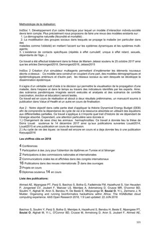 121
Methodologie de la réalisation:
IndSoc 1. Développement d'un cadre théorique pour lequel un modèle d’interaction individu-société
devra tenir compte. Plus précisément nous proposons de faire une revus des modèles existants sur :
1. La démographie naturelle (fécondité et mortalité) .
2. La modélisation des groupes sociaux dans lesquels se propage la maladie (en particulier dans
des
maladies comme l’obésité) en mettant l’accent sur les systèmes dynamiques et les systèmes multi-
agents;
3. L’existence de contacts spécifiques (répétés à effet cumulatif, unique à effet retard, sexuels,
dépendants de l’âge...)
Ce travail a été effectué totalement dans la thèse de Mariem Jelassi soutenu le 25 octobre 2017 ainsi
que les articles Demongeot2018, Demongeot2016, Jelassi2015
IndSoc 2 Création d'un simulateur multiagents permettant d’implémenter les éléments nouveaux
décrits ci-dessus : Ce modèle sera construit en couplant d'une part, des modèles démographiques et
épidémiologiques antérieurs et d'autre part, les réseaux sociaux au sein desquels se développe la
dissémination épidémique.
Il s’agira d’un véritable outil d’aide à la décision qui permettre la visualisation de la propagation d'une
maladie, dans l’espace et dans le temps au travers des indicateurs identifiés par les experts. Ainsi,
des scénarios pandémiques imaginés seront exécutés et analysés et des scénarios de contrôle
(vaccination, éviction et éducation) seront testés.
Ce travail est en cours de réalisation et abouti à deux résultats préliminaires, un manuscrit soumis à
publication dans Value of Health et un autre en cours de finalisation.
Axe 2 : Notre objectif dans cette partie était d’appliquer la théorie Dynamical Energy Budget (DEB)
afin de comprendre la dépendance de cycle de vie à la ressource absorbée en utilisant des équations
aux différentielles partielles. Ce travail s’applique à n’importe quel trait d’histoire de vie dépendant de
l’énergie absorbé. Cependant, une attention particulière sera donnée à:
1.) Changement de sexe chez les animaux hermaphrodites: Ce travail à donnée lieu la thèse de
Dorra Louati soutenue le 14 décembre 2017 ainsi qu’aux publications suivantes Louati2014,
Louati2015 et une publication en cours de soumission.
2.) Au cycle de vie des tiques: ce travail est encore en cours et a deja donnée lieu à une publication
Kwouaja2016
Les chiffres clés en 2018
4 Conférences
1 Participation à des Jury pour l’obtention de diplômes en Tunisie et à l’étranger
2 Participations à des commissions nationales et internationales
2 Communications orales les et affichées dans des congrès internationaux
16 Publications dans des revues internationals 3 dans des ouvrages
3 Projets en cours
6 Diplomes soutenus 14 en cours
Liste des publications:
Ahmed AE, Mpangase PT, Panji S, Baichoo S, Botha G, Fadlelmola FM, Hazelhurst S, Van Heusden
P, Jongeneel CV, Joubert F, Mainzer LS, Meintjes A, Arèmstrong D, Crusoe MR, O'connor BD,
Souilmi Y, Alghali M, Aron S, Bendou H, De Beste E, Mbiyavanga M, Souiai O, Yi L, Zermeno J, N
Mulder. Organizing and running bioinformatics hackathons within Africa: The H3ABioNet cloud
computing experience. AAS Open Research 2018, 1:9 Last updated: 22 JUN 2018
Baichoo S, Souilmi Y, Panji S, Botha G, Meintjes A, Hazelhurst S, Bendou H, Beste E, Mpangase PT,
Souiai O, Alghali M, Yi L, O'Connor BD, Crusoe M, Armstrong D, Aron S, Joubert F, Ahmed AE,
 