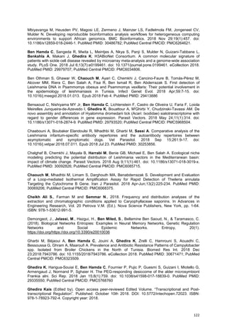 122
Mbiyavanga M, Heusden PV, Magosi LE, Zermeno J, Mainzer LS, Fadlelmola FM, Jongeneel CV,
Mulder N. Developing reproducible bioinformatics analysis workflows for heterogeneous computing
environments to support African genomics. BMC Bioinformatics. 2018 Nov 29;19(1):457. doi:
10.1186/s12859-018-2446-1. PubMed PMID: 30486782; PubMed Central PMCID: PMC6264621.
Ben Hamda C, Sangeda R, Mwita L, Meintjes A, Nkya S, Panji S, Mulder N, Guizani-Tabbane L,
Benkahla A, Makani J, Ghedira K; H3ABioNet Consortium. A common molecular signature of
patients with sickle cell disease revealed by microarray meta-analysis and a genome-wide association
study. PLoS One. 2018 Jul 6;13(7):e0199461. doi: 10.1371/journal.pone.0199461. eCollection 2018.
PubMed PMID: 29979707; PubMed Central PMCID: PMC6034806.
Ben Othman S, Ghawar W, Chaouch M, Ayari C, Chemkhi J, Cancino-Faure B, Tomás-Pérez M,
Alcover MM, Riera C, Ben Salah A, Fisa R, Ben Ismail R, Ben Abderrazak S. First detection of
Leishmania DNA in Psammomys obesus and Psammomys vexillaris: Their potential involvement in
the epidemiology of leishmaniasis in Tunisia. Infect Genet Evol. 2018 Apr;59:7-15. doi:
10.1016/j.meegid.2018.01.013. Epub 2018 Feb 4. PubMed PMID: 29413886
Bensaoud C, Nishiyama MY Jr, Ben Hamda C, Lichtenstein F, Castro de Oliveira U, Faria F, Loiola
Meirelles Junqueira-de-Azevedo I, Ghedira K, Bouattour A, M'Ghirbi Y, Chudzinski-Tavassi AM. De
novo assembly and annotation of Hyalomma dromedarii tick (Acari: Ixodidae) sialotranscriptome with
regard to gender differences in gene expression. Parasit Vectors. 2018 May 24;11(1):314. doi:
10.1186/s13071-018-2874-9. PubMed PMID: 29793520; PubMed Central PMCID: PMC5968504.
Chaabouni A, Boubaker Elandoulsi R, Mhadhbi M, Gharbi M, Sassi A. Comparative analysis of the
Leishmania infantum-specific antibody repertoires and the autoantibody repertoires between
asymptomatic and symptomatic dogs. Vet Parasitol. 2018 Sep 15;261:9-17. doi:
10.1016/j.vetpar.2018.07.011. Epub 2018 Jul 23. PubMed PMID: 30253856.
Chalghaf B, Chemkhi J, Mayala B, Harrabi M, Benie GB, Michael E, Ben Salah A. Ecological niche
modeling predicting the potential distribution of Leishmania vectors in the Mediterranean basin:
impact of climate change. Parasit Vectors. 2018 Aug 9;11(1):461. doi: 10.1186/s13071-018-3019-x.
PubMed PMID: 30092826; PubMed Central PMCID: PMC6085715.
Chaouch M, Mhadhbi M, Limam S, Darghouth MA, Benabderrazak S. Development and Evaluation
of a Loop-mediated Isothermal Amplification Assay for Rapid Detection of Theileria annulata
Targeting the Cytochrome B Gene. Iran J Parasitol. 2018 Apr-Jun;13(2):225-234. PubMed PMID:
30069206; PubMed Central PMCID: PMC6068375.
Cheikh Ali S., Farman M and Semmar N., 2018. Frequency and distribution analyses of the
extraction and chromatographic conditions applied to Caryophyllaceae saponins. In Advances in
Engineering Research, Vol. 20 Petrova V.M. (Ed.). Nova Science Publishers, New York, pp. 1-64.
ISBN: 978-1-53612-991-5.
Demongeot, J., Jelassi, M., Hazgui, H., Ben Miled, S., Bellamine Ben Saoud, N., & Taramasco, C.
(2018). Biological Networks Entropies: Examples in Neural Memory Networks, Genetic Regulation
Networks and Social Epidemic Networks. Entropy, 20(1).
https://doi.org/https://doi.org/10.3390/e20010036
Gharbi M, Béjaoui A, Ben Hamda C, Jouini A, Ghedira K, Zrelli C, Hamrouni S, Aouadhi C,
Bessoussa G, Ghram A, Maaroufi A. Prevalence and Antibiotic Resistance Patterns of Campylobacter
spp. Isolated from Broiler Chickens in the North of Tunisia. Biomed Res Int. 2018 Dec
23;2018:7943786. doi: 10.1155/2018/7943786. eCollection 2018. PubMed PMID: 30671471; PubMed
Central PMCID: PMC6323509.
Ghedira K, Harigua-Souiai E, Ben Hamda C, Fournier P, Pujic P, Guesmi S, Guizani I, Miotello G,
Armengaud J, Normand P, Sghaier H. The PEG-responding desiccome of the alder microsymbiont
Frankia alni. Sci Rep. 2018 Jan 15;8(1):759. doi: 10.1038/s41598-017-18839-0. PubMed PMID:
29335550; PubMed Central PMCID: PMC5768760
Ghedira Kais (Edited by). Open access peer-reviewed Edited Volume. “Transcriptional and Post-
transcriptional Regulation”. Published: October 10th 2018. DOI: 10.5772/intechopen.72023. ISBN:
978-1-78923-792-4. Copyright year: 2018.
 
