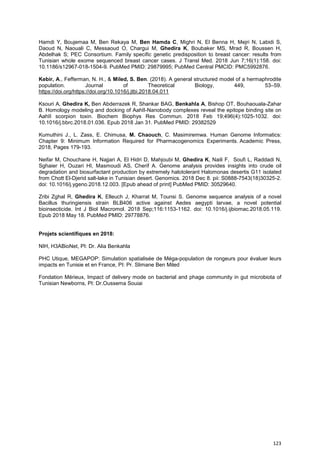 123
Hamdi Y, Boujemaa M, Ben Rekaya M, Ben Hamda C, Mighri N, El Benna H, Mejri N, Labidi S,
Daoud N, Naouali C, Messaoud O, Chargui M, Ghedira K, Boubaker MS, Mrad R, Boussen H,
Abdelhak S; PEC Consortium. Family specific genetic predisposition to breast cancer: results from
Tunisian whole exome sequenced breast cancer cases. J Transl Med. 2018 Jun 7;16(1):158. doi:
10.1186/s12967-018-1504-9. PubMed PMID: 29879995; PubMed Central PMCID: PMC5992876.
Kebir, A., Fefferman, N. H., & Miled, S. Ben. (2018). A general structured model of a hermaphrodite
population. Journal of Theoretical Biology, 449, 53–59.
https://doi.org/https://doi.org/10.1016/j.jtbi.2018.04.011
Ksouri A, Ghedira K, Ben Abderrazek R, Shankar BAG, Benkahla A, Bishop OT, Bouhaouala-Zahar
B. Homology modeling and docking of AahII-Nanobody complexes reveal the epitope binding site on
AahII scorpion toxin. Biochem Biophys Res Commun. 2018 Feb 19;496(4):1025-1032. doi:
10.1016/j.bbrc.2018.01.036. Epub 2018 Jan 31. PubMed PMID: 29382529
Kumuthini J., L. Zass, E. Chimusa, M. Chaouch, C. Masimiremwa. Human Genome Informatics:
Chapter 9: Minimum Information Required for Pharmacogenomics Experiments. Academic Press,
2018, Pages 179-193.
Neifar M, Chouchane H, Najjari A, El Hidri D, Mahjoubi M, Ghedira K, Naili F, Soufi L, Raddadi N,
Sghaier H, Ouzari HI, Masmoudi AS, Cherif A. Genome analysis provides insights into crude oil
degradation and biosurfactant production by extremely halotolerant Halomonas desertis G11 isolated
from Chott El-Djerid salt-lake in Tunisian desert. Genomics. 2018 Dec 8. pii: S0888-7543(18)30325-2.
doi: 10.1016/j.ygeno.2018.12.003. [Epub ahead of print] PubMed PMID: 30529640.
Zribi Zghal R, Ghedira K, Elleuch J, Kharrat M, Tounsi S. Genome sequence analysis of a novel
Bacillus thuringiensis strain BLB406 active against Aedes aegypti larvae, a novel potential
bioinsecticide. Int J Biol Macromol. 2018 Sep;116:1153-1162. doi: 10.1016/j.ijbiomac.2018.05.119.
Epub 2018 May 18. PubMed PMID: 29778876.
Projets scientifiques en 2018:
NIH, H3ABioNet, PI: Dr. Alia Benkahla
PHC Utique, MEGAPOP: Simulation spatialisée de Méga-population de rongeurs pour évaluer leurs
impacts en Tunisie et en France, PI: Pr. Slimane Ben Miled
Fondation Mérieux, Impact of delivery mode on bacterial and phage community in gut microbiota of
Tunisian Newborns, PI: Dr.Oussema Souiai
 