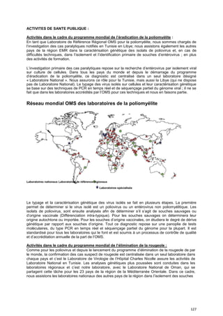 127
ACTIVITES DE SANTE PUBLIQUE :
Activités dans le cadre du programme mondial de l’éradication de la poliomyélite :
En tant que Laboratoire de Référence Régional OMS pour la poliomyélite, nous sommes chargés de
l’investigation des cas paralytiques notifiés en Tunisie en Libye; nous assistons également les autres
pays de la région EMR dans la caractérisation génétique des isolats de poliovirus et, en cas de
difficultés techniques, dans l’isolement et l’identification primaire de souches d’entérovirus ; en plus
des activités de formation.
L’investigation primaire des cas paralytiques repose sur la recherche d’entérovirus par isolement viral
sur culture de cellules. Dans tous les pays du monde et depuis le démarrage du programme
d’éradication de la poliomyélite, ce diagnostic est centralisé dans un seul laboratoire désigné
« Laboratoire National ». Nous assurons ce rôle pour la Tunisie, mais aussi la Libye (qui ne dispose
pas de Laboratoire National). Le typage des virus isolés sur cellules et leur caractérisation génétique
se base sur des techniques de PCR en temps réel et de séquençage partiel du génome viral ; il ne se
fait que dans les laboratoires accrédités par l’OMS pour ces techniques et nous en faisons partie.
Réseau mondial OMS des laboratoires de la poliomyélite
Laboratoires nationaux Laboratoires de référence régionaux
Laboratoires spécialisés
Le typage et la caractérisation génétique des virus isolés se fait en plusieurs étapes. La première
permet de déterminer si le virus isolé est un poliovirus ou un entérovirus non poliomyélitique. Les
isolats de poliovirus, sont ensuite analysés afin de déterminer s’il s’agit de souches sauvages ou
d’origine vaccinale (Différenciation intra-typique). Pour les souches sauvages on déterminera leur
origine autochtone ou importée. Pour les souches d’origine vaccinales, on étudiera le degré de dérive
génétique par rapport aux souches d’origine. Tout ce diagnostic repose sur une panoplie de tests
moléculaires, du type PCR en temps réel et séquençage partiel du génome pour la plupart. Il est
standardisé pour tous les laboratoires qui le font et est soumis à un processus de contrôle de qualité
et d’accréditation annuelle de la part de l’OMS.
Activités dans le cadre du programme mondial de l’élimination de la rougeole :
Comme pour les poliovirus et depuis le lancement du programme d’élimination de la rougeole de par
le monde, la confirmation des cas suspect de rougeole est centralisée dans un seul laboratoire dans
chaque pays et c’est le Laboratoire de Virologie de l’Hôpital Charles Nicolle assure les activités de
Laboratoire National en Tunisie. Les analyses génétiques plus poussées sont conduites dans les
laboratoires régionaux et c’est notre laboratoire, avec le Laboratoire National de Oman, qui se
partagent cette tâche pour les 23 pays de la région de la Méditerranée Orientale. Dans ce cadre,
nous assistons les laboratoires nationaux des autres pays de la région dans l’isolement des souches
 