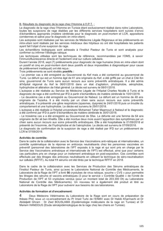 135
B. Résultats du diagnostic de la rage chez l’Homme à l’I.P.T. :
Le diagnostic de la rage chez l’Homme en Tunisie étant exclusivement réalisé dans notre Laboratoire,
toutes les suspicions de rage établies par les différents services hospitaliers sont suivies d’envoi
d’échantillons appropriés (matière cérébrale pour le diagnostic en post-mortem et LCR, appositions
cornéennes et salive pour le diagnostic en intra-vitam).
Les autopsies sont réalisées par les services de Médecine Légale Régionaux et les prélèvements en
intra-vitam sont réalisés par les services médicaux des hôpitaux où ont été hospitalisés les patients
ayant fait l’objet d’une suspicion de rage.
Les échantillons biologiques sont adressés à l’Institut Pasteur de Tunis et sont analysés pour
confirmer ou infirmer l’étiologie rabique.
Les techniques utilisées sont les techniques de référence, recommandées par l’OMS, à savoir
l’immunofluorescence directe et l’isolement viral sur culture cellulaire.
Durant l’année 2018, sept (7) prélèvements pour diagnostic de rage humaine (trois en intra-vitam dont
un positif et cinq en post-mortem dont deux positifs et deux impossibles à diagnostiquer pour cause
de prélèvement inadéquat) ont été reçus :
Trois prélèvements se sont révélés positifs :
- Le premier cas a été enregistré au Gouvernorat du Kef mais a été contaminé au gouvernorat de
Tunis. Le défunt qui est un homme âgé de 61 ans originaire du Kef, a été griffé par un chat à Cité Ibn
sina, gouvernorat de Tunis sans aucun recours aux soins préventifs antirabiques. Il a été admis
àl’hôpital régional du Kef le 06/01/2018 dans un état d’agitation, photophobie, aérophobie,
hydrophobie et altération de l’état général. Le décès est survenu le 08/01/2018.
L’autopsie a été réalisée au Service de Médecine Légale de l’Hôpital Charles Nicolle à Tunis et le
diagnostic de rage a été confirmé par IFD à partir d’échantillons de matière cérébrale le 10/01/2018.
- Le deuxième cas a été enregistré au Gouvernorat de Nabeul. Le défunt est un homme de 48 ans
originaire de Tazarka. Il a été mordu par un chien sans aucun recours aux soins préventifs
antirabiques. Il a présenté une gêne respiratoire (spasmes, dyspnée) le 24/01/2018 puis un trouble du
comportement et une hydrophobie. Le décès est survenu le 29/01/2018.
L’autopsie a été réalisée à l’hôpital universitaire Mohamed Taher Maamouri à Nabeul et le diagnostic
a été confirmé par IFD à partir d’échantillons de matière cérébrale le 30/01/2018.
- Le troisième cas a a été enregistré au Gouvernorat de Sfax. La défunte est une femme de 64 ans
originaire de Bir ali ben Khelifa. Elle a été mordue deux mois avant l’apparition des symptômes par un
chien sans aucun recours aux soins préventifs antirabiques. Elle a été hospitalisée le 01/09/2018 et
présenté de l’insomnie, de l’hydrophobie et de l’aérophobie. Le décès est survenu le 07/09/2018.
Le diagnostic de confirmation de la suspicion de rage a été réalisé par IFD sur un prélèvement de
LCR le 07/09/2018.
Activités de contrôle:
Dans le cadre de la collaboration avec le Service des Vaccinations anti-rabiques et internationales, un
contrôle systématique de la réponse en anticorps neutralisants chez les personnes vaccinées en
préventif (personnel des laboratoires de l’IPT exposés à la rage et qui sont pris en charge par le
Service des Vaccinations antirabique et internationale de l’IPT) est effectué, ainsi que pour certains
cas particuliers pris en charge pour un traitement antirabique en post-exposition. Ces contrôles sont
effectués par des titrages des anticorps neutralisants en utilisant la technique de séro-neutralisation
sur cellules (RFFIT). Au total 11 sérums ont été titrés par la technique RFFIT en 2018.
Dans le cadre de la collaboration avec les Services de Production des Sérums antirabiques de
l’Institut Pasteur de Tunis, ainsi qu’avec le Laboratoire National de Contrôle des Médicaments, le
Laboratoire de la Rage de l’IPT a livré 56 cryotubes de virus rabique, souche « CVS » pour permettre
les titrages des sérums et vaccins antirabiques (3 pour le service « Contrôle Qualité » de l’Unité de
Production de l’IPT et 53 cryotubes vendus (pour un montant total de 203,300 Dt) au Laboratoire
National de Contrôle des Médicaments). Un nouveau lot a également été produit et titré au
Laboratoire de la Rage de l’IPT pour subvenir aux besoins de ces laboratoires.
Activités de formation et d’encadrement:
4 Deux Médecins Vétérinaires du Laboratoire de la Rage sont en cours de préparation de
thèses Phd, sous un co-encadrement du Pr Imed Turki de l’ENMV avec Dr Habib Kharmachi et Dr
Abdeljelil Ghram : Dr Zied BOUSLAMA (Epidémiologie moléculaire de la rage en Tunisie) et Dr
Mariem HANDOUS (Etude séroépidémiologique de la rage chez les chiens en Tunisie).
 
