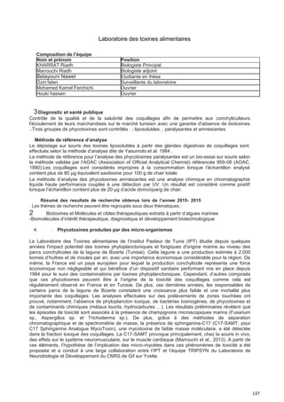 137
Laboratoire des toxines alimentaires
3Diagnostic et santé publique
Contrôle de la qualité et de la salubrité des coquillages afin de permettre aux conchyliculteurs
l'écoulement de leurs marchandises sur le marché tunisien avec une garantie d'absence de biotoxines
..Trois groupes de phycotoxines sont contrôlés . ; liposolubles. , paralysantes et amnésiantes
Méthode de référence d’analyse
Le dépistage sur souris des toxines liposolubles à partir des glandes digestives de coquillages sont
effectués selon la méthode d’analyse dite de Yasumoto et al. 1984 .
La méthode de référence pour l’analyse des phycotoxines paralysantes est un bio-essai sur souris selon
la méthode validée par l’AOAC (Association of Official Analytical Chemist) référencée 959-08 (AOAC,
1990).Les coquillages sont considérés impropres à la consommation lorsque l’échantillon analysé
contient plus de 80 μg équivalent saxitoxine pour 100 g de chair totale
La méthode d’analyse des phycotoxines amnésiantes est une analyse chimique en chromatographie
liquide haute performance couplée à une détection par UV. Un résultat est considéré comme positif
lorsque l’échantillon contient plus de 20 μg d’acide domoïque/g de chair.
Résumé des resultats de recherche obtenus lors de l’annee 2015- 2015
Les thèmes de recherche peuvent être regroupés sous deux thématiques :
2 Biotoxines et Molécules et cibles thérapeutiques extraits à partir d’algues marines
-Biomolécules d’intérêt thérapeutique, diagnostique et développement biotechnologique
4. . Phycotoxines produites par des micro-organismes
Le Laboratoire des Toxines alimentaires de l’Institut Pasteur de Tunis (IPT) étudie depuis quelques
années l'impact potentiel des toxines phytoplanctoniques et fongiques d'origine marine au niveau des
parcs conchylicoles de la lagune de Bizerte (Tunisie). Cette lagune a une production estimée à 2.000
tonnes d’huîtres et de moules par an, avec une importance économique considérable pour la région. De
même, la France est un pays européen pour lequel la production conchylicole représente une force
économique non négligeable et qui bénéficie d’un dispositif sanitaire performant mis en place depuis
1984 pour le suivi des contaminations par toxines phytoplanctoniques. Cependant, d’autres composés
que ces phycotoxines peuvent être à l’origine de la toxicité des coquillages comme cela est
régulièrement observé en France et en Tunisie. De plus, ces dernières années, les responsables de
certains parcs de la lagune de Bizerte constatent une croissance plus faible et une mortalité plus
importante des coquillages. Les analyses effectuées sur des prélèvements de zones touchées ont
prouvé, notamment, l’absence de phytoplancton toxique, de bactéries toxinogènes, de phycotoxines et
de contaminants chimiques (métaux lourds, hydrocarbures …). Les résultats préliminaires révèlent que
les épisodes de toxicité sont associés à la présence de champignons microscopiques marins (Fusarium
sp., Aspergillus sp. et Trichoderma sp.). De plus, grâce à des méthodes de séparation
chromatographique et de spectrométrie de masse, la présence de sphinganine-C17 (C17-SAMT, pour
C17 Sphinganine Analogue MycoToxin), une mycotoxine de faible masse moléculaire, a été détectée
dans la fraction toxique des coquillages. La C17-SAMT provoque principalement, chez la souris in vivo,
des effets sur le système neuromusculaire, sur le muscle cardiaque (Marrouchi et al., 2013) .A partir de
ces éléments, l’hypothèse de l’implication des micro-mycètes dans ces phénomènes de toxicité a été
proposée et a conduit à une large collaboration entre l’IPT et l’équipe TRIPSYN du Laboratoire de
Neurobiologie et Développement du CNRS de Gif sur Yvette.
Composition de l’équipe
Nom et prénom Position
KHARRAT Riadh Biologiste Principal
Marrouchi Riadh Biologiste adjoint
Belayouni Nawel Etudiante en thèse
Dziri faten Surveillante du laboratoire
Mohamed Kamel Ferchichi Ouvrier
Houki hassen Ouvrier
 