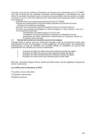 138
Ce projet a pour but de contribuer à l’évaluation du processus de contamination par la C17-SAMT,
ainsi que de déterminer les propriétés structurales, pharmacologiques et toxicologiques de cette
toxine. En particulier, des études visant à (i) tester sa bio-accumulation chez les animaux, (ii) étudier
sa toxicité in vivo et in vitro et (iii) déterminer son mode d’action sont nécessaires. Dans ce contexte,
nous proposons :
D’identifier le(s) micro-organisme(s) producteur(s) de la C17-SAMT
D’étudier les caractéristiques environnementales associées à la production de toxine
D’étudier son transfert aux coquillages
De purifier et de caractériser physicochimiquement la toxine et d’autres isoformes
D’évaluer ses propriétés toxicologiques et pharmacologiques à l’aide d’études in vitro et in
vivo concernant en particulier
Caractérisation des effets toxiques in vivo et in vitro
Investigation du potentiel génotoxique Implication du métabolisme humain
Identification des cibles moléculaires et détermination du mécanisme d’action sur
le système neuromusculaire
(iv) Valorisé des substances naturelles issues de macroalgues
L’équipe étudie et valorise aussi des substances naturelles issues de la biodiversité marine (plus
particulièrement à partir de macroalgues ), à visée analgésique, anti-inflammatoire , anti-infectieuse et
anticancéreuse. Il s’agit de rechercher des nouvelles classes de métabolites qui pourront être
potentiellement des candidats pour de futurs médicaments
7 Evaluation de l’effet anti-inflammatoire des molécules extraites des algues
7 Evaluation de l’effet anti-cancereux des molécules extraites des algues
7 Evaluation de l’effet anti-leishmanial des molécules extraites des algues
7 Elucidation du mode d’action des molécules ayant un effet validé
Mots clés : phycotoxine Algues marines, Activité anti-inflammatoire, activité analgésique, diterpenoide
bromé, mode d’action
Les chiffres clés du laboratoire en 2018:
1 Vacations et cours rémunérés
1 Publication internationale
2 Diplômes soutenus
 