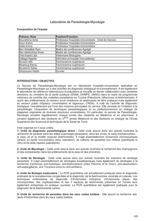 139
Laboratoire de Parasitologie-Mycologie
Composition de l’équipe
Prénom, Nom Position/Fonction
Bouratbine Aïda Professeur hospitalo-Universitaire : Chef de Service
Aoun Karim Professeur hospitalo-Universitaire
Siala Emna Professeur hospitalo-Universitaire
Ben Abdallah Rym Maitre de conférences Agrégé
Ben Abda-Driss Imen Maitre de conférences Agrégé
Zribi-Saadi Lilia Vétérinaire Biologiste
Zallaga Najette Infirmière principale (Surveillante)
Souissi olfa Technicienne supérieure
Maatoug Rania Technicienne supérieure
Boulahmi Nada Technicienne supérieure
Ghazouani Habib Ouvrier
INTRODUCTION / OBJECTIFS
Le Service de Parasitologie-Mycologie est un laboratoire hospitalo-universitaire spécialisé en
Parasitologie-Mycologie qui a des activités de diagnostic biologique et d’encadrement. Il est également
le laboratoire de référence national pour le paludisme et travaille en étroite collaboration avec certaines
directions du ministère de la santé publique (DSSB, DHMPE, DMSU) dans le cadre de programmes
nationaux de contrôle des maladies parasitaires en Tunisie (Paludisme, bilharziose et leishmaniose). Il
reçoit des prélèvements du secteur privé (médecins et vétérinaires de libre pratique) mais également
du secteur public (hôpitaux universitaires et régionaux, CRDA). A coté de l’activité de diagnostic
biologique, l’encadrement est l’une des missions principales du service. Elle consiste en l’initiation à la
parasitologie, l’acquisition de techniques parasitologiques et au perfectionnement en biologie de
stagiaires originaires de diverses structures universitaires. En particulier, le service de Parasitologie-
Mycologie encadre régulièrement chaque année des résidents en Médecine et en pharmacie. Il
encadre également des étudiants en 3ème
année Médecine et des étudiants en biologie de l’Ecole
Supérieure des Sciences et techniques de la Santé de Tunis.
Il est organisé en 5 sous unités :
1- Unité de diagnostic parasitologique direct : Cette unité assure dans son activité routinière la
recherche de parasite dans les selles (coprologie parasitaire), dans les urines, le sang (hématozoires),
la peau et et la moelle osseuse (leishmanies). Il s’agit essentiellement d’examens microscopiques
(directs ou après concentration et/ou coloration), de cultures de parasites (sur milieux spécifiques in
vitro) et de tests rapides (paludisme).
2- Unité de Mycologie : Cette unité assure dans son activité routinière la recherche des champignons
et des ectoparasites dans les prélèvements de la peau et des phanères.
3- Unité de Sérologie : Cette unité assure dans son activité routinière les examens de sérologie
parasitaire. Il s’agit essentiellement de sérologies toxoplasmiques mais également de sérologies à la
recherche d’anticorps anti-hydatique, anti-leishmaniens (chez l’homme et le chien), anti-plasmodium,
anti-aspergillaires, anti Toxocara canis ou anti-amibiens.
4- Unité de Biologie moléculaire : La PCR quantitative est actuellement pratiquée dans le diagnostic
anténatal de la toxoplasmose congénitale et le diagnostic de la leishmaniose viscérale et cutanée. Les
techniques moléculaires de diagnostic d’Entamoeba histolytica, d’Entamoeba dispar, des
microsporidies, des cryptosporidies et des 3 espèces de leishmanies présentes en Tunisie sont
également entreprises en pratique courante. La PCR quantitative est également pratiquée pour le
diagnostic de la leishmaniose canine.
5- Unité de recherche de parasites dans les eaux usées traitées : Elle assure la recherche des
œufs d’helminthes dans les eaux usées traitées.
 