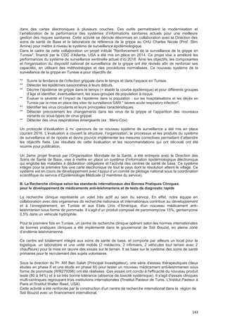 143
dans des cartes électroniques à plusieurs couches. Ces outils permettraient la modernisation et
l’amélioration de la performance des systèmes d’informations sanitaires actuels pour une meilleure
gestion des risques sanitaires. Cette activité se déroule désormais en collaboration avec la Direction des
soins de santé de Base et le laboratoire de référence de la grippe au CHU Charles Nicole (Prof. Slim
Amine) pour mettre à niveau le système de surveillance épidémiologique.
Dans le cadre de cette collaboration un projet intitulé "Renforcement de la surveillance de la grippe en
Tunisie", financé par le CDC d’Atlanta, USA a été mis en place en 2014. Ce projet vise a amélioré les
performances du système de surveillance sentinelle actuel d’ici 2018. Ainsi les objectifs, les composantes
et l'organisation du dispositif national de surveillance de la grippe ont été révisés afin de renforcer ses
capacités, en utilisant des méthodologies et des procédures normalisées. Ce nouveau système de la
surveillance de la grippe en Tunisie a pour objectifs de:
** Suivre la tendance de l’infection grippale dans le temps et dans l’espace en Tunisie.
** Détecter les épidémies saisonnières à leurs débuts.
** Décrire l’épidémie de grippe dans le temps (= établir la courbe épidémique) et pour différents groupes
d’âge et identifier, éventuellement, les sous-groupes de population à risque.
** Evaluer la sévérité et l’impact de l’épidémie dans la population : sur les hospitalisations et les décès en
Tunisie par la mise en place des sites de surveillance SARI:" severe acute respiratory infection".
** Identifier les virus circulants et leurs principales caractéristiques.
** Détecter précocement les changements dans les virus de la grippe et l’apparition des nouveaux
variants ou sous-types de virus grippal.
** Détecter des virus respiratoires émergeants (ex : Mers-Cov)
Un protocole d’évaluation à mi -parcours de ce nouveau système de surveillance a été mis en place
courant 2016. L’évaluation a couvert la structure, l’organisation, le processus et les produits du système
de surveillance et de riposte et devra pouvoir implémenter les mesures correctives permettant d’atteindre
les objectifs fixés. Les résultats de cette évaluation et les recommandations qui ont découlé ont été
soumis pour publication.
Un 2eme projet financé par l’Organisation Mondiale de la Santé, a été entrepris avec la Direction des
Soins de Santé de Base, vise à mettre en place un système d’information épidémiologique électronique
qui englobe les maladies à déclaration obligatoire et l’activité des centres de santé de base. Ce système
intègre pour la première fois une carte électronique de tout le pays dont la résolution atteint le village. Ce
système est en cours de développement avec l’appui d’un comité de pilotage national sous la coordination
scientifique du service d’Epidémiologie Médicale (2 membres du service).
B. La Recherche clinique selon les standards internationaux des Bonnes Pratiques Cliniques
pour le développement de médicaments anti-leishmaniens et de tests de diagnostic rapide
La recherche clinique représente un volet très actif au sein du service. En effet, notre équipe en
collaboration avec des organismes de recherche nationaux et internationaux contribue au développement
et à l’enregistrement, en Tunisie et aux Etats Unis d’Amérique, d’un nouveau médicament anti-
leishmanien sous forme de pommade. Il s’agit d’un produit composé de paromomycine 15%, gentamycine
0,5% dans un véhicule hydrophile.
Pour la première fois en Tunisie, un centre de recherche clinique opérant selon les normes internationales
de bonnes pratiques cliniques a été implémenté dans le gouvernorat de Sidi Bouzid, en pleine zone
d’endémie leishmanienne.
Ce centre est totalement intégré aux soins de santé de base, et comporte par ailleurs un local pour la
logistique, un laboratoire et une unité mobile (2 médecins, 2 infirmiers, 2 véhicules tout terrain avec 2
chauffeurs) pour la mise en œuvre des essais sur le terrain. Il se base sur le système des soins de santé
primaires pour le recrutement des sujets volontaires.
Sous la direction du Pr. Afif Ben Salah (Principal Investigateur), une série d’essais thérapeutiques (deux
études en phase II et une étude en phase III) pour tester un nouveau médicament anti-leishmanien sous
forme de pommade (WR279396) ont été réalisées. Ces essais ont conclu à l'efficacité du nouveau produit
testé (80 à 94%) et à sa très bonne tolérance (absence de toxicité systémique). Il s'agit d'essais cliniques
multi-centriques regroupant trois institutions internationales (l'Institut Pasteur de Tunis, L'Institut Pasteur à
Paris et l'Institut Walter Reed, USA).
Cette activité a été renforcée par la construction d’un centre de recherche international dans la région de
Sidi Bouzid avec un financement international.
 