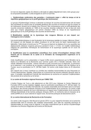144
Un test de diagnostic rapide (CL-Detect) a été testé et validé intégralement dans notre groupe pour
la composante sensibilité, il a été enregistré en 2014 à l’US-FDA.
« Epidémiologie moléculaire des parasites « Leishmania major »: effet du temps et de la
répartition géographique sur le profil génétique des leishmanies:
Le groupe d’Epidémiologie continue à alimenter sa banque de souches de leishmanies afin de tester
des hypothèses en rapport avec la variabilité génétique des souches en fonction du type de rongeur et
de l’expression clinique de la maladie chez l’homme. Des comparaisons entre le profil génétique des
souches anciennes (collectés en 1990) et les souches récentes (collectés 20 ans et plus plu tard)
ainsi que l’origine géographique ont permis d’évaluer l’effet du temps et de l’appartenance
géographique sur le profil génétique des souches de leishmanies.
5. Modélisation spatiale de la dynamique des rongeurs Mérions et son impact sur
l’émergence de la maladie :
Une étude épidémiologique à visé l’évaluation de la dynamique spatiale du rongeur Mériones Shawi :
30 rongeurs ont été équipés de colliers émetteurs et ont été suivis de façon hebdomadaire par
télémétrie. Cette étude a montré pour la 1ère
fois que ce réservoir se déplace et on a pu quantifier ses
déplacements (distance moyenne parcourue pendant 6 mois = 1.4 km). Un modèle mathématique
intégrant les paramètres intrinsèques de transmission et la dynamique spatiale est en cours de
conception.
E. Qualification pour la coordination scientifique d’un centre d’investigation clinique (CIC)
financé par le ministère de la santé et le ministère de l’enseignement supérieure et la
recherche.
Cette Qualification suit la présentation à l’appel d’offre lancé conjointement par le Ministère de la
Sante et le Ministère de la Recherche pour nommer quatre CIC à l’échelle nationale. Notre CIC
intitulé «Maladies transmissible : histoire naturelle et outils innovants pour le diagnostic, la prévention
et le traitement » est constitué de six équipes multidisciplinaires en relation avec les hôpitaux de la
Tunisie, sous la coordination du Pr. Afif Ben Salah. Ce centre a été évalué retenu le 25 décembre
2014.
Son objectif vise à mieux contribuer au contrôle des maladies transmissibles les plus fréquentes en
Tunisie (leishmaniose, hépatite, tuberculose) et à promouvoir les bonnes pratiques cliniques dans le
pays, il complète naturellement l’activité des laboratoires de recherche en assurant l’implémentation
des produits de la recherche sur le terrain.
6. Le centre de formation régional financé par l’OMS/ TDR.
L’Institut Pasteur de Tunis a été sélectionné en Mai 2015 pour héberger le Centre Régional de
Formation (RTC) sur les maladies négligés, sous la coordination scientifique du Pr. Afif ben salah. Ce
centre est le 6ème à l’échelle internationale. Sa vocation essentielle est la formation dans le domaine
de l’éthique, des bonnes pratiques cliniques et de l’implémentation de la recherche. Ce centre a déjà
hébergé plusieurs sessions de cours internationaux en rapport avec l’implémentation de la recherche,
l’éthique biomédicale et les bonnes pratiques cliniques (GCP), en recherche dans le domaine de la
santé (GHRP) et un cours national en rapport avec, les bonnes pratiques de laboratoires (GLP).
G. Le centre International de Recherche et de Formation
Ce centre a été inauguré à Sidi Bouzid en janvier 2016. Il a pour objectif la formation et la recherche
opérationnelle dans le domaine des maladies transmissible, pour bâtir les capacités technique et
opérationnelles au niveau local et régional. Il est géré conjointement par le service d’Epidémiologie
médicale et la Direction Régionale de la santé de Sidi Bouzid.
 