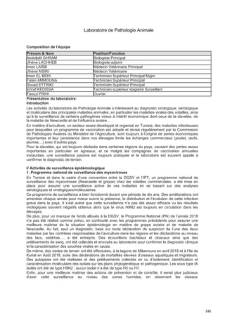 146
Laboratoire de Pathologie Animale
Présentation du laboratoire:
Introduction
Les activités du laboratoire de Pathologie Animale s’intéressent au diagnostic virologique, sérologique
et moléculaire des principales maladies animales, en particulier les maladies virales des volailles, ainsi
qu’à la surveillance de certains pathogènes viraux à intérêt économique dont ceux de la clavelée, de
la maladie de Newcastle et de l’influenza aviaire...
En matière d’aviculture, un secteur assez développé et organisé en Tunisie, des maladies infectieuses
pour lesquelles un programme de vaccination est adopté et révisé régulièrement par la Commission
de Pathologies Aviaires du Ministère de l’Agriculture, sont toujours à l’origine de pertes économiques
importantes et leur persistance dans nos élevages limite les échanges commerciaux (poulet, œufs,
plumes…) avec d’autres pays.
Pour la clavelée, qui est toujours déclarée dans certaines régions du pays, causant des pertes assez
importantes en particulier en agneaux, et ce malgré les compagnes de vaccination annuelles
instaurées, une surveillance passive est toujours pratiquée et le laboratoire est souvent appelé à
confirmer le diagnostic de terrain.
I/ Activités de surveillance épidémiologique
1. Programme national de surveillance des myxoviroses
En Tunisie et dans le cadre d’une convention entre la DGSV et l’IPT, un programme national de
surveillance des myxoviroses (Newcastle et grippe) chez les volailles commerciales, a été mise en
place pour assurer une surveillance active de ces maladies en se basant sur des analyses
sérologiques et virologiques/moléculaires.
Ce programme de surveillance a bien fonctionné durant une période de dix ans. Des améliorations ont
amenées chaque année pour mieux suivre la présence, la distribution et l’évolution de cette infection
grave dans le pays. Il s’est avéré que cette surveillance n’a pas été assez efficace vu les résultats
virologiques souvent négatifs obtenus alors que le virus H9N2 est toujours en circulation dans les
élevages.
De plus, pour un manque de fonds alloués à la DGSV, le Programme National (PN) de l’année 2018
n’a pas été réalisé comme prévu, en continuité avec les programmes précédents pour assurer une
meilleure maitrise de la situation épidémiologie en matière de grippe aviaire et de maladie de
Newcastle. Au fait, seul un diagnostic, basé sur toute déclaration de suspicion de l’une des deux
maladies par les confrères responsables de l’aviculture dans les régions et les déclarations au niveau
des lacs, sebkhas…, a été entrepris. Des écouvillons trachéaux et cloacaux ainsi que des
prélèvements de sang, ont été collectés et envoyés au laboratoire pour confirmer le diagnostic clinique
et la caractérisation des souches virales en cause.
De même, des visites de terrain ont été effectuées, à la lagune de Mâamoura en avril 2018 et à l’Ile de
Kuriat en Août 2018, suite des déclarations de mortalités élevées d’oiseaux aquatiques et migrateurs.
Des autopsies ont été réalisées et des prélèvements collectés en vu d’isolement, identification et
caractérisation moléculaire des isolats sur les plans phylogénétique et pathogénique. Les sous type IA
isolés ont été de type H9N2 ; aucun isolat n’a été de type H5 ou H7.
Enfin, pour une meilleure maitrise des actions de prévention et de contrôle, il serait plus judicieux
d’axer cette surveillance au niveau des zones humides, en observant les oiseaux
Composition de l’équipe
Prénom & Nom Position/Fonction
Abdeljelil GHRAM Biologiste Principal
Jihène LACHHEB Biologiste-adjoint
Imen LARBI Médecin Vétérinaire Principal
Jihène NSIRI Médecin Vétérinaire
Imen EL BÉHI Technicien Supérieur Principal Major
Faten AMMOUNA Technicien Supérieur Principal
Souad ETTRIKI Technicien Supérieur Principal
Ichraf KEDISSA Technicien supérieur stagiaire Surveillant
Faouzi FRIHI Ouvrier
 
