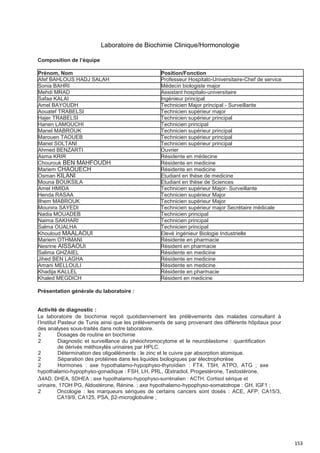 153
Laboratoire de Biochimie Clinique/Hormonologie
Composition de l’équipe
Prénom, Nom Position/Fonction
Afef BAHLOUS HADJ SALAH Professeur Hospitalo-Universitaire-Chef de service
Sonia BAHRI Médecin biologiste major
Mehdi MRAD Assistant hospitalo-universitaire
Safaa KALAI Ingénieur principal
Amel BAYOUDH Technicien Major principal - Surveillante
Aouatef TRABELSI Technicien supérieur major
Hajer TRABELSI Technicien supérieur principal
Hanen LAMOUCHI Technicien principal
Manel MABROUK Technicien supérieur principal
Marouen TAOUEB Technicien supérieur principal
Manel SOLTANI Technicien supérieur principal
Ahmed BENZARTI Ouvrier
Asma KRIR Résidente en médecine
Chourouk BEN MAHFOUDH Résidente en medicine
Mariem CHAOUECH Résidente en medicine
Osman KILANI Etudiant en thèse de medicine
Mouna BOUKSILA Etudiant en thèse de Sciences
Amel HMIDA Technicien supérieur Major- Surveillante
Henda RASAA Technicien supérieur Major
Ilhem MABROUK Technicien supérieur Major
Mounira SAYEDI Technicien supérieur major Secrétaire médicale
Nadia MOUADEB Technicien principal
Naima SAKHARI Technicien principal
Salma OUALHA Technicien principal
Khouloud MAALAOUI Elevé ingénieur Biologie Industrielle
Mariem OTHMANI Résidente en pharmacie
Nesrine AISSAOUI Résident en pharmacie
Salima GHZAIEL Résidente en medicine
Jihed BEN LAGHA Résidente en medicine
Amani MELLOULI Résidente en medicine
Khadija KALLEL Résidente en pharmacie
Khaled MEGDICH Résident en medicine
Présentation générale du laboratoire :
Activité de diagnostic :
Le laboratoire de biochimie reçoit quotidiennement les prélèvements des malades consultant à
l’Institut Pasteur de Tunis ainsi que les prélèvements de sang provenant des différents hôpitaux pour
des analyses sous-traités dans notre laboratoire.
2 Dosages de routine en biochimie
2 Diagnostic et surveillance du phéochromocytome et le neuroblastome : quantification
de dérivés méthoxylés urinaires par HPLC.
2 Détermination des oligoéléments : le zinc et le cuivre par absorption atomique.
2 Séparation des protéines dans les liquides biologiques par électrophorèse
2 Hormones : axe hypothalamo-hypophyso-thyroïdien : FT4, TSH, ATPO, ATG ; axe
hypothalamo-hypophyso-gonadique : FSH, LH, PRL, Œstradiol, Progestérone, Testostérone,
∆4AD, DHEA, SDHEA ; axe hypothalamo-hypophyso-surrénalien : ACTH, Cortisol sérique et
urinaire, 17OH PG, Aldostérone, Rénine. ; axe hypothalamo-hypophyso-somatotrope : GH, IGF1 ;
2 Oncologie : les marqueurs sériques de certains cancers sont dosés : ACE, AFP, CA15/3,
CA19/9, CA125, PSA, β2-microglobuline ;
 