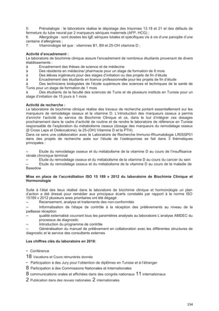 154
5: Prénatalogie : le laboratoire réalise le dépistage des trisomies 13.18 et 21 et des défauts de
fermeture du tube neural par 2 marqueurs sériques maternels (AFP, HCG) ;
6: Allergologie : sont dosées les IgE sériques totales et spécifiques vis à vis d’une panoplie d’une
centaine d’allergènes ;
7: Vitaminologie tel que : vitamines B1, B9 et 25-OH vitamine D ;
Activité d’encadrement :
Le laboratoire de biochimie clinique assure l’encadrement de nombreux étudiants provenant de divers
établissements :
à Encadrement des thèses de science et de médecine
à Des résidents en médecine/ pharmacie pour un stage de formation de 6 mois
à Des élèves ingénieurs pour des stages d’initiation ou des projets de fin d’étude
à Encadrement des étudiants en licence professionnelle pour les projets de fin d’étude
à Des techniciens biologistes de l’école supérieure des sciences et techniques de la santé de
Tunis pour un stage de formation.de 1 mois
à Des étudiants de la faculté des sciences de Tunis et de plusieurs instituts en Tunisie pour un
stage d’initiation de 15 jours à 1 mois
Activité de recherche :
Le laboratoire de biochimie clinique réalise des travaux de recherche portant essentiellement sur les
marqueurs de remodelage osseux et la vitamine D. L’introduction des marqueurs osseux a permis
d’enrichir l’activité du service de Biochimie Clinique et ce, dans le but d’intégrer ces dosages
prochainement dans le cadre d’activité de routine et de rendre le laboratoire de référence en Tunisie
responsable de l’exploration du métabolisme osseux (dosage des marqueurs du remodelage osseux
(β Cross Laps et Ostéocalcine), la 25-(OH) Vitamine D et la PTH).
Dans ce sens une collaboration avec le Laboratoire de Recherche Immuno-Rhumatologie LR05SP01
dans des projets de recherche axés sur l’étude de l’ostéoporose se fait dans 3 thématiques
principales :
-- Etude du remodelage osseux et du métabolisme de la vitamine D au cours de l’insuffisance
rénale chronique terminal
-- Etude du remodelage osseux et du métabolisme de la vitamine D au cours du cancer du sein
-- Etude du remodelage osseux et du métabolisme de la vitamine D au cours de la maladie de
Basedow
Mise en place de l’accréditation ISO 15 189 v 2012 du laboratoire de Biochimie Clinique et
Hormonologie
Suite à l’état des lieux réalisé dans le laboratoire de biochimie clinique et hormonologie un plan
d’action a été dressé pour remédier aux principaux écarts constatés par rapport à la norme ISO
15189 v 2012 plusieurs axes prioritaires ont été dégagé :
-- Recensement, analyse et traitements des non-conformités
-- Informatisation de l’étape de contrôle à la réception des prélèvements au niveau de la
paillasse réception
-- qualité externalisé couvrant tous les paramètres analysés au laboratoire L’analyse AMDEC du
processus de diagnostic
-- Introduction du programme de contrôle
-- Généralisation du manuel de prélèvement en collaboration avec les différentes structures de
diagnostic et le service des consultants externes
Les chiffres clés du laboratoire en 2018:
- Conférence
18 Vacations et Cours rémunérés donnés
- Participation à des Jury pour l’obtention de diplômes en Tunisie et à l’étranger
8 Participation à des Commissions Nationales et Internationales
8 communications orales et affichées dans des congrès nationaux 11 internationaux
2 Publication dans des revues nationales 2 internationales
 