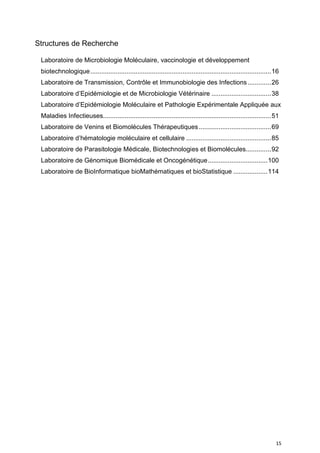 15
Structures de Recherche
Laboratoire de Microbiologie Moléculaire, vaccinologie et développement
biotechnologique....................................................................................................16
Laboratoire de Transmission, Contrôle et Immunobiologie des Infections.............26
Laboratoire d’Epidémiologie et de Microbiologie Vétérinaire .................................38
Laboratoire d’Epidémiologie Moléculaire et Pathologie Expérimentale Appliquée aux
Maladies Infectieuses.............................................................................................51
Laboratoire de Venins et Biomolécules Thérapeutiques........................................69
Laboratoire d’hématologie moléculaire et cellulaire ...............................................85
Laboratoire de Parasitologie Médicale, Biotechnologies et Biomolécules..............92
Laboratoire de Génomique Biomédicale et Oncogénétique.................................100
Laboratoire de BioInformatique bioMathématiques et bioStatistique ...................114
 