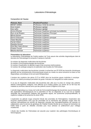 161
Laboratoire d’Hématologie
Présentation du laboratoire
Le laboratoire d’hématologie de l’institut pasteur de Tunis assure des activités diagnostiques dans le
domaine de l’hématologie et comporte 4 secteurs d’activité :
Un secteur de diagnostic moléculaire des leucémies
Un secteur d’immunophenotypage des leucémies
Un secteur d’exploration du globule rouge et des enzymes érythrocytaires
Un secteur de cytologie sanguine et exploration des troubles de l’hémostase
Le diagnostic moléculaire des leucémies consiste à rechercher par RT-PCR les transcrits chimériques
générés par les remaniements chromosomiques acquis au niveau du clone tumoral et ce dans un but
diagnostique, pronostique et de suivi post thérapeutique.
L’analyse des mutations des gènes FLT3 et NPM1 dans les leucémies aigues myéloïdes à caryotype
normal a un intérêt pronostique permettant de guider l’indication de l’allogreffe de moelle osseuse.
A ce jour le diagnostic moléculaire des leucémies très utile pour la prise en charge des patients
atteints d’hémopathies malignes n’est effectué qu’à l’institut pasteur qui draine de ce fait tous les
malades du territoire national ainsi que des patients venant d’Algérie et de Libye.
L’activité diagnostique au niveau de l’unité de l’immunophénotypage des leucémies couvre l’ensemble
des applications hématologiques de la cytométrie en flux au diagnostic et au suivi de la maladie
résiduelle des hémopathies malignes (les leucémies aigues, les syndromes lymphoprolifératifs, le
myélome multiple et la recherche du clone HPN)
L’exploration du globule rouge comporte l’étude des anomalies de l’hémoglobine, l’exploration des
enzymes érythrocytaires ainsi que les anomalies de la membrane des globules rouges dans les
anémies hémolytiques.une activité de diagnostic prenatal des hemoglobinopathies est assurée en
collaboration avec le service de génétique de l’hôpital Charles Nicolle qui se charge de l’extraction de
l’ADN fœtal à partir de villosités choriales puis nous adresse ce prélèvement pour criblage
mutationnel.
L’étude des troubles de l’hémostase est assurée pour explorer des pathologies thrombotiques et
hémorragiques.
Composition de l’équipe
Prénom, Nom Position/Fonction
MENIF SAMIA Professeur /Chef de service
Imen kraiem Professeur agrégé
Ines safra Professeur agrégé
Amina Dhahak Technicien Supérieur principal (surveillante)
Rym el elj Rhaiem Technicien Supérieur Principal
Monia Kacem Technicien supérieur
Dorra Chaouachi Technicien supérieur principal
Teber Mouheb Technicien supérieur
Farrah Ahlem Technicien supérieur
Hassiba Amouri Technicien supérieur
Hind Ben Hadj othmen Technicien supérieur
Chaker Fouzai Technicien supérieur
Mbarka Barmett Technicien supérieur
 