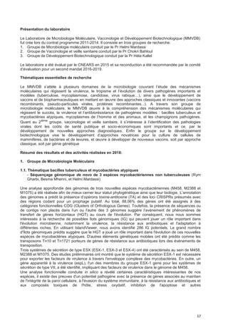 17
Présentation du laboratoire
Le Laboratoire de Microbiologie Moléculaire, Vaccinologie et Développement Biotechnologique (MMVDB)
fut crée lors du contrat programme 2011-2014. Il consiste en trois groupes de recherche:
1. Groupe de Microbiologie moléculaire conduit par le Pr Helmi Mardassi
2. Groupe de Vaccinologie et veille sanitaire conduit par le Pr Chokri Bahloul
3. Groupe de Développement Biotechnologique conduit par la Pr Héla Kallel
Le laboratoire a été évalué par le CNEARS en 2015 et sa reconduction a été recommandée par le comité
d’évaluation pour un second mandat 2016-2019.
Thématiques essentielles de recherche
Le MMVDB s’attèle à plusieurs domaines de la microbiologie couvrant l’étude des mécanismes
moléculaires qui régissent la virulence, le tropisme et l’évolution de divers pathogènes importants et
modèles (tuberculose, mycoplasmose, candidose, virus rabique…), ainsi que le développement de
vaccins et de biopharmaceutiques en mettant en œuvre des approches classiques et innovantes (vaccins
recombinants, pseudo-particules virales, protéines recombinantes...). A travers son groupe de
microbiologie moléculaire, le MMVDB œuvre à la compréhension des mécanismes moléculaires qui
régissent le succès, la virulence et l’antibiorésistance de pathogènes modèles : bacilles tuberculeux et
mycobactéries atypiques, mycoplasmes de l’homme et des animaux, et les champignons pathogènes.
Quant au 2ième
groupe, vaccinologie et veille sanitaire, il s’intéresse à l’identification des pathologies
virales dont les coûts de santé publique et socio-économiques sont importants et ce, par le
développement de nouvelles approches diagnostiques. Enfin le groupe sur le développement
biotechnologique vise le développement d’approches novatrices pour la culture de cellules de
mammifères, de bactéries et de levures, et œuvre à développer de nouveaux vaccins, soit par approche
classique, soit par génie génétique
.
Résumé des résultats et des activités réalisées en 2018:
1. Groupe de Microbiologie Moléculaire
1.1. Thématique bacilles tuberculeux et mycobactéries atypiques
- Séquençage génomique de novo de 3 espèces mycobactériennes non tuberculeuses (Rym
Gharbi, Besma Mhenni, et Helmi Mardassi)
Une analyse approfondie des génomes de trois nouvelles espèces mycobactériennes (M458, M2388 et
M1075) a été réalisée afin de mieux cerner leur statut phylogénétique ainsi que leur biologie. L’annotation
des génomes a prédit la présence d’opérons toxine-antitoxine (TA) et des loci CRISPRs présumés avec
des régions codant pour un prophage putatif. Au total, 88,06% des gènes ont été assignés à des
catégories fonctionnelles COG (Clusters of Orthologous Genes). Toutefois, la présence de séquences ou
de contigs non placés dans l’un ou l’autre des 3 génomes suggère l’avènement de phénomènes de
transfert de gènes horizontaux (HGT) au cours de l'évolution. Par conséquent, nous nous sommes
intéressés à la recherche de possibles îlots génomiques (IG) qui peuvent jouer un rôle important dans
l'évolution microbienne, notamment la virulence, la résistance aux antibiotiques et l'adaptation à
différentes niches. En utilisant IslandViewer, nous avons identifié 286 IG potentiels. Le grand nombre
d'îlots génomiques prédits suggère que le HGT a joué un rôle important dans l'évolution de ces nouvelles
espèces de mycobactéries atypiques. D'autres éléments génétiques mobiles ont été prédits comme les
transposons Tn10 et Tn1721 porteurs de gènes de résistance aux antibiotiques lors des événements de
transposition.
Trois systèmes de sécrétion de type ESX (ESX-1, ESX-3 et ESX-4) ont été caractérisés au sein de M458,
M2388 et M1075. Des études préliminaires ont montré que le système de sécrétion ESX-1 est nécessaire
pour exporter les facteurs de virulence à travers l'enveloppe complexe des mycobactéries. En outre, un
gène apparenté à la virulence (espL), l'un des membres du groupe ESX-1 gene pour les systèmes de
sécrétion de type VII, a été identifié, impliquant des facteurs de virulence dans le génome de M458.
Une analyse fonctionnelle conduite in silico a révélé certaines caractéristiques intéressantes de nos
espèces, il existe des preuves d'un potentiel pathogène avec la présence de gènes associés au maintien
de l'intégrité de la paroi cellulaire, à l'évasion du système immunitaire, à la résistance aux antibiotiques et
aux composés toxiques de l'hôte, stress oxydatif, inhibition de l'apoptose et autres
 