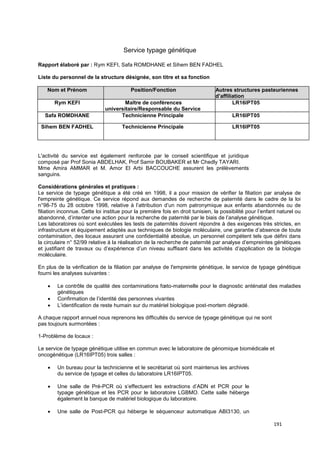 191
Service typage génétique
Rapport élaboré par : Rym KEFI, Safa ROMDHANE et Sihem BEN FADHEL
Liste du personnel de la structure désignée, son titre et sa fonction
Nom et Prénom Position/Fonction Autres structures pasteuriennes
d’affiliation
Rym KEFI Maître de conférences
universitaire/Responsable du Service
LR16IPT05
Safa ROMDHANE Technicienne Principale LR16IPT05
Sihem BEN FADHEL Technicienne Principale LR16IPT05
L'activité du service est également renforcée par le conseil scientifique et juridique
composé par Prof Sonia ABDELHAK, Prof Samir BOUBAKER et Mr Chedly TAYARI.
Mme Amira AMMAR et M. Amor El Arbi BACCOUCHE assurent les prélèvements
sanguins.
Considérations générales et pratiques :
Le service de typage génétique a été créé en 1998, il a pour mission de vérifier la filiation par analyse de
l'empreinte génétique. Ce service répond aux demandes de recherche de paternité dans le cadre de la loi
n°98-75 du 28 octobre 1998, relative à l’attribution d’un nom patronymique aux enfants abandonnés ou de
filiation inconnue. Cette loi institue pour la première fois en droit tunisien, la possibilité pour l’enfant naturel ou
abandonné, d’intenter une action pour la recherche de paternité par le biais de l’analyse génétique.
Les laboratoires où sont exécutées les tests de paternités doivent répondre à des exigences très strictes, en
infrastructure et équipement adaptés aux techniques de biologie moléculaire, une garantie d’absence de toute
contamination, des locaux assurant une confidentialité absolue, un personnel compétent tels que défini dans
la circulaire n° 52/99 relative à la réalisation de la recherche de paternité par analyse d’empreintes génétiques
et justifiant de travaux ou d’expérience d’un niveau suffisant dans les activités d’application de la biologie
moléculaire.
En plus de la vérification de la filiation par analyse de l'empreinte génétique, le service de typage génétique
fourni les analyses suivantes :
• Le contrôle de qualité des contaminations fœto-maternelle pour le diagnostic anténatal des maladies
génétiques
• Confirmation de l’identité des personnes vivantes
• L’identification de reste humain sur du matériel biologique post-mortem dégradé.
A chaque rapport annuel nous reprenons les difficultés du service de typage génétique qui ne sont
pas toujours surmontées :
1-Problème de locaux :
Le service de typage génétique utilise en commun avec le laboratoire de génomique biomédicale et
oncogénétique (LR16IPT05) trois salles :
• Un bureau pour la technicienne et le secrétariat où sont maintenus les archives
du service de typage et celles du laboratoire LR16IPT05.
• Une salle de Pré-PCR où s’effectuent les extractions d’ADN et PCR pour le
typage génétique et les PCR pour le laboratoire LGBMO. Cette salle héberge
également la banque de matériel biologique du laboratoire.
• Une salle de Post-PCR qui héberge le séquenceur automatique ABI3130, un
 