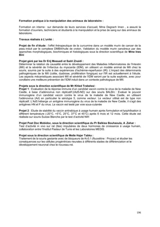 196
Formation pratique à la manipulation des animaux de laboratoire :
Formation en interne : sur demande de leurs services d’accueil, Mme Degrach Imen , a assuré la
formation d’ouvriers, techniciens et étudiants à la manipulation et la prise de sang sur des animaux de
laboratoire.
Travaux réalisés à L’unité :
Projet de fin d’étude : l’effet thérapeutique de la curcumine dans un modèle murin de cancer de la
peau induit par le complexe DMBA/huile de croton. Validation du modèle murin cancéreux par des
approches morphologiques, biochimiques et histologiques sous la direction scientifique de Mme Ines
Bini
Projet géré par les Dr Erij Messadi et Sadri Znaidi :
Déterminer la relation de causalité entre le développement des Maladies Inflammatoires de l’Intestin
(MII) et la sévérité de l’infarctus du myocarde (IDM), en utilisant un modèle animal de MII chez la
souris, soumis par la suite à des expériences d’ischémie-reperfusion (IR). L’impact des déterminants
pathogéniques de la MII (colite, dysbiose, prolifération fongique) sur l'IR est actuellement à l’étude.
Les aspects mécanistiques associant MII et sévérité de l’IDM seront par la suite explorés, avec pour
corollaire une meilleure prévention de l’IDM induit dans un contexte pathologique de MII.
Projets sous la direction scientifique de Mr Khled Trabelssi :
Projet 1 : Evaluation de la réponse immune d’un candidat vaccin contre le virus de la maladie de New
Castle, à base d’adénovirus non réplicatif (rAd5-ND) sur des souris BALB/c : Evaluer le pouvoir
immunogène d’un candidat vaccin contre le virus de la maladie de New Castle, en utilisant
l’adénovirus (Ad) en particulier le sérotype 5, comme vecteur. Le vecteur utilisé est de type non
réplicatif. L’Ad5 héberge un antigène immunogène du virus de la maladie de New Castle, il s’agit des
antigènes HN et F du virus. Le vaccin est testé par voie sous-cutanée
Projet 2 : Etude de stabilité du vaccin antirabique à usage humain après formulation et lyophilisation à
différent température (-20°C, +5°C, 25°C, 37°C et 45°C) après 6 mois et 12 mois. Cette étude est
réalisée sur souris Suisse Blanche par le test d’activité NIH
Projet Post Doc Mobidoc, sous la direction scientifique du Pr Balkiss Bouhaoula, A .Zahar :
Test d’activité in vivo sur rat (ttes) impubères de deux hormones de croissance à usage humain,
collaboration entre l’Institut Pasteur de Tunis et les Laboratoires MEDIS.
Projet sous la direction scientifique de Melle Hajer Tabka :
Traitement de la souris gestante avec de bloqueurs de Kv3.1 (fluoxétine : Prozac) et étudier les
conséquences sur les cellules progénitrices neurales à différents stades de différenciation et le
développement neuronal chez le nouveau-né.
 